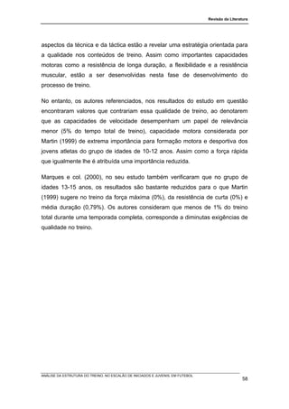Revisão da Literatura




aspectos da técnica e da táctica estão a revelar uma estratégia orientada para
a qualidade nos conteúdos de treino. Assim como importantes capacidades
motoras como a resistência de longa duração, a flexibilidade e a resistência
muscular, estão a ser desenvolvidas nesta fase de desenvolvimento do
processo de treino.

No entanto, os autores referenciados, nos resultados do estudo em questão
encontraram valores que contrariam essa qualidade de treino, ao denotarem
que as capacidades de velocidade desempenham um papel de relevância
menor (5% do tempo total de treino), capacidade motora considerada por
Martin (1999) de extrema importância para formação motora e desportiva dos
jovens atletas do grupo de idades de 10-12 anos. Assim como a força rápida
que igualmente lhe é atribuída uma importância reduzida.

Marques e col. (2000), no seu estudo também verificaram que no grupo de
idades 13-15 anos, os resultados são bastante reduzidos para o que Martin
(1999) sugere no treino da força máxima (0%), da resistência de curta (0%) e
média duração (0,79%). Os autores consideram que menos de 1% do treino
total durante uma temporada completa, corresponde a diminutas exigências de
qualidade no treino.




ANÁLISE DA ESTRUTURA DO TREINO, NO ESCALÃO DE INICIADOS E JUVENIS, EM FUTEBOL
                                                                                                  58
 