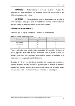 Metodologia




         HIPÓTESE 3 – Os treinadores de iniciados e juvenis de Futebol dão
prioridade ao desenvolvimento dos aspectos técnicos e técnico/tácticos em
detrimento dos aspectos físicos.

         HIPÓTESE 4 – As capacidades motoras desenvolvem-se através de
uma exercitação conjugada com as habilidades técnico e técnico/tácticas,
acompanhando as novas tendências de treino em Futebol.

3.2 CARACTERIZAÇÃO DA AMOSTRA

O Quadro que se segue, caracteriza a amostra do nosso estudo.

Quadro III-1: Principais características da amostra
                                                  Unidades de Treino
            Escalão Etário                                                      Equipas
                                                        Total

          12-14 (Iniciados)                             334                       3

           14-16 (Juvenis)                              291                       3

                Total                                   625                       6


Para a realização deste estudo, foram analisadas 625 unidades de treino de
jovens jogadores de Futebol do sexo masculino. Para tal, foram revistos seis
dossiers, dos quais três pertencem a equipas do escalão de iniciados, e os
restantes a três equipas do escalão de juvenis.

O quadro III – 2, tem por objectivo a descrição das equipas que constituem a
amostra do nosso estudo, através da quantificação do número de treinos e
competições formais realizados durante um período anual de treino, assim
como, a razão entre o número de treinos e o número de competições.




ANÁLISE DA ESTRUTURA DO TREINO, NO ESCALÃO DE INICIADOS E JUVENIS, EM FUTEBOL
                                                                                                  62
 