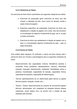 Metodologia




          3.3.2.1 EXERCÍCIOS DE TREINO

Os exercícios de treino foram subdivididos nas seguintes categorias de análise:

             a. Exercícios de preparação geral: exercícios de treino que não
                 incluem a utilização da bola, como centro de decisão mental e
                 acção motora do jogador.

             b. Exercícios específicos de preparação: Exercícios de treino que
                 estabelecem a relação do jogador com a bola, mas não envolvem
                 a concretização do objectivo fundamental do jogo, isto é, do golo
                 na baliza adversária.

             c. Exercícios de treino que estabelecem a relação do jogador com a
                 bola e a concretização objectivo fundamental do jogo – golo na
                 baliza adversária.

          3.3.2.2 CARGA DE TREINO

Para análise desta categoria, foi verificado o volume de treino (tempo total e
parcial de treino em minutos e percentagens) para os seguintes conteúdos de
treino:

    -     Desenvolvimento das capacidades motoras: Resistência (aeróbia e
          anaeróbia; Força (resistente, rápida/explosiva, máxima); Velocidade
          (reacção, execução, deslocamento, resistente); Flexibilidade (activa e
          passiva); Coordenação (capacidade de reacção, capacidade rítmica,
          capacidade de equilíbrio, capacidade de diferenciação);

    -     Técnica: aperfeiçoamento de um determinado gesto técnico ou gestos
          técnicos (passe, recepção, remate, etc.)

    -     Técnico / Táctica: desenvolvimento de conjunto de movimentos (gestos
          técnicos, demarcações, etc.) adaptados às situações tácticas (ataque
          organizado, contra ataque, etc.), de acordo com o modelo de jogo
          adoptado pelo treinador.


ANÁLISE DA ESTRUTURA DO TREINO, NO ESCALÃO DE INICIADOS E JUVENIS, EM FUTEBOL
                                                                                        65
 