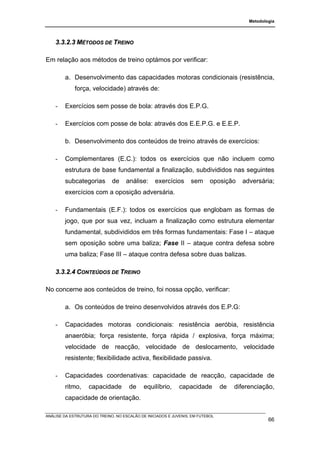 Metodologia




    3.3.2.3 MÉTODOS DE TREINO

Em relação aos métodos de treino optámos por verificar:

        a. Desenvolvimento das capacidades motoras condicionais (resistência,
             força, velocidade) através de:

    -   Exercícios sem posse de bola: através dos E.P.G.

    -   Exercícios com posse de bola: através dos E.E.P.G. e E.E.P.

        b. Desenvolvimento dos conteúdos de treino através de exercícios:

    -   Complementares (E.C.): todos os exercícios que não incluem como
        estrutura de base fundamental a finalização, subdivididos nas seguintes
        subcategorias         de    análise:      exercícios      sem      oposição    adversária;
        exercícios com a oposição adversária.

    -   Fundamentais (E.F.): todos os exercícios que englobam as formas de
        jogo, que por sua vez, incluam a finalização como estrutura elementar
        fundamental, subdivididos em três formas fundamentais: Fase I – ataque
        sem oposição sobre uma baliza; Fase II – ataque contra defesa sobre
        uma baliza; Fase III – ataque contra defesa sobre duas balizas.

    3.3.2.4 CONTEÚDOS DE TREINO

No concerne aos conteúdos de treino, foi nossa opção, verificar:

        a. Os conteúdos de treino desenvolvidos através dos E.P.G:

    -   Capacidades motoras condicionais: resistência aeróbia, resistência
        anaeróbia; força resistente, força rápida / explosiva, força máxima;
        velocidade de reacção, velocidade de deslocamento, velocidade
        resistente; flexibilidade activa, flexibilidade passiva.

    -   Capacidades coordenativas: capacidade de reacção, capacidade de
        ritmo,     capacidade         de    equilíbrio,      capacidade         de   diferenciação,
        capacidade de orientação.

ANÁLISE DA ESTRUTURA DO TREINO, NO ESCALÃO DE INICIADOS E JUVENIS, EM FUTEBOL
                                                                                                  66
 