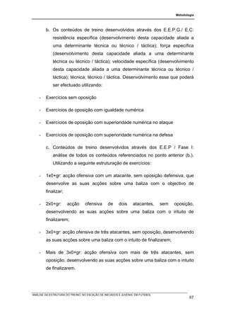 Metodologia




        b. Os conteúdos de treino desenvolvidos através dos E.E.P.G./ E.C:
             resistência específica (desenvolvimento desta capacidade aliada a
             uma determinante técnica ou técnico / táctica); força específica
             (desenvolvimento desta capacidade aliada a uma determinante
             técnica ou técnico / táctica); velocidade específica (desenvolvimento
             desta capacidade aliada a uma determinante técnica ou técnico /
             táctica); técnica; técnico / táctica. Desenvolvimento esse que poderá
             ser efectuado utilizando:

    -   Exercícios sem oposição

    -   Exercícios de oposição com igualdade numérica

    -   Exercícios de oposição com superioridade numérica no ataque

    -   Exercícios de oposição com superioridade numérica na defesa

        c. Conteúdos de treino desenvolvidos através dos E.E.P / Fase I:
             análise de todos os conteúdos referenciados no ponto anterior (b.).
             Utilizando a seguinte estruturação de exercícios:

    -   1x0+gr: acção ofensiva com um atacante, sem oposição defensiva, que
        desenvolve as suas acções sobre uma baliza com o objectivo de
        finalizar;

    -   2x0+gr:       acção       ofensiva       de     dois     atacantes,     sem   oposição,
        desenvolvendo as suas acções sobre uma baliza com o intuito de
        finalizarem;

    -   3x0+gr: acção ofensiva de três atacantes, sem oposição, desenvolvendo
        as suas acções sobre uma baliza com o intuito de finalizarem;

    -   Mais de 3x0+gr: acção ofensiva com mais de três atacantes, sem
        oposição, desenvolvendo as suas acções sobre uma baliza com o intuito
        de finalizarem.




ANÁLISE DA ESTRUTURA DO TREINO, NO ESCALÃO DE INICIADOS E JUVENIS, EM FUTEBOL
                                                                                              67
 