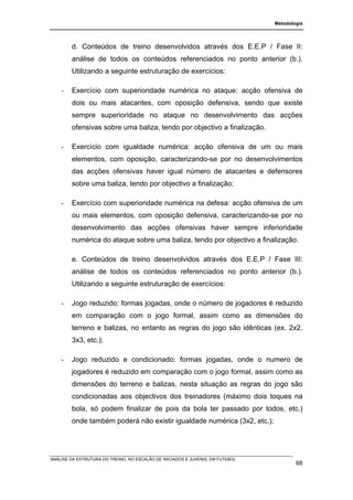 Metodologia




        d. Conteúdos de treino desenvolvidos através dos E.E.P / Fase II:
        análise de todos os conteúdos referenciados no ponto anterior (b.).
        Utilizando a seguinte estruturação de exercícios:

    -   Exercício com superioridade numérica no ataque: acção ofensiva de
        dois ou mais atacantes, com oposição defensiva, sendo que existe
        sempre superioridade no ataque no desenvolvimento das acções
        ofensivas sobre uma baliza, tendo por objectivo a finalização.

    -   Exercício com igualdade numérica: acção ofensiva de um ou mais
        elementos, com oposição, caracterizando-se por no desenvolvimentos
        das acções ofensivas haver igual número de atacantes e defensores
        sobre uma baliza, tendo por objectivo a finalização;

    -   Exercício com superioridade numérica na defesa: acção ofensiva de um
        ou mais elementos, com oposição defensiva, caracterizando-se por no
        desenvolvimento das acções ofensivas haver sempre inferioridade
        numérica do ataque sobre uma baliza, tendo por objectivo a finalização.

        e. Conteúdos de treino desenvolvidos através dos E.E.P / Fase III:
        análise de todos os conteúdos referenciados no ponto anterior (b.).
        Utilizando a seguinte estruturação de exercícios:

    -   Jogo reduzido: formas jogadas, onde o número de jogadores é reduzido
        em comparação com o jogo formal, assim como as dimensões do
        terreno e balizas, no entanto as regras do jogo são idênticas (ex. 2x2,
        3x3, etc.);

    -   Jogo reduzido e condicionado: formas jogadas, onde o numero de
        jogadores é reduzido em comparação com o jogo formal, assim como as
        dimensões do terreno e balizas, nesta situação as regras do jogo são
        condicionadas aos objectivos dos treinadores (máximo dois toques na
        bola, só podem finalizar de pois da bola ter passado por todos, etc.)
        onde também poderá não existir igualdade numérica (3x2, etc.);




ANÁLISE DA ESTRUTURA DO TREINO, NO ESCALÃO DE INICIADOS E JUVENIS, EM FUTEBOL
                                                                                        68
 