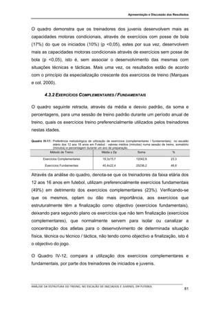Apresentação e Discussão dos Resultados




O quadro demonstra que os treinadores dos juvenis desenvolvem mais as
capacidades motoras condicionais, através de exercícios com posse de bola
(17%) do que os iniciados (10%) (p <0,05), estes por sua vez, desenvolvem
mais as capacidades motoras condicionais através de exercícios sem posse de
bola (p <0,05), isto é, sem associar o desenvolvimento das mesmas com
situações técnicas e tácticas. Mais uma vez, os resultados estão de acordo
com o princípio da especialização crescente dos exercícios de treino (Marques
e col. 2000).

         4.3.2 EXERCÍCIOS COMPLEMENTARES / FUNDAMENTAIS

O quadro seguinte retracta, através da média e desvio padrão, da soma e
percentagens, para uma sessão de treino padrão durante um período anual de
treino, quais os exercícios treino preferencialmente utilizados pelos treinadores
nestas idades.

Quadro IV-11: Preferência metodológica de utilização de exercícios (complementares / fundamentais) no escalão
              etário dos 12 aos 16 anos em Futebol : valores médios (minutos) numa sessão de treino, somatório
              (minutos) e percentagem durante um ano de preparação.
            Método de Treino                      Média ± Dp              Soma                     %

        Exercícios Complementares                19,3±15,7               12042,8                 23,3

         Exercícios Fundamentais                 40,4±22,4               25236,2                 48,8


Através da análise do quadro, denota-se que os treinadores da faixa etária dos
12 aos 16 anos em futebol, utilizam preferencialmente exercícios fundamentais
(49%) em detrimento dos exercícios complementares (23%). Verificando-se
que os mesmos, optam ou dão mais importância, aos exercícios que
estruturalmente têm a finalização como objectivo (exercícios fundamentais),
deixando para segundo plano os exercícios que não tem finalização (exercícios
complementares), que normalmente servem para isolar ou canalizar a
concentração dos atletas para o desenvolvimento de determinada situação
física, técnica ou técnico / táctica, não tendo como objectivo a finalização, isto é
o objectivo do jogo.

O Quadro IV-12, compara a utilização dos exercícios complementares e
fundamentais, por parte dos treinadores de iniciados e juvenis.




ANÁLISE DA ESTRUTURA DO TREINO, NO ESCALÃO DE INICIADOS E JUVENIS, EM FUTEBOL
                                                                                                           81
 