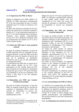 Volume II N° 8 A1V2N8A2020
Revue de l’Entrepreneuriat et de l’Innovation
3
1.2. L’importance des PME au Maroc
D'après la Fédération de la PME (affiliée à la
CGEM), les PME marocaines constitueraient
95 % du tissu économique du pays et seraient
implantées pour 72 % dans le commerce et les
services.
En 2002, elles auraient occupé plus de 50 % des
salariés du secteur privé et auraient contribué à
hauteur de 31 % aux exportations marocaines et
de 51 % aux investissements privés nationaux.
Toutefois, alors qu'elles représenteraient
environ 40 % de la Production nationale, elles
ne participeraient qu'à hauteur de 10 % de la
Valeur Ajoutée du pays1
.
1.2.1.Poids des PME dans le tissu productif
national
En terme de nombre d’entreprises, le poids de
la PME représente 98% de l’ensemble du tissu
productif national. La part des PME est de plus
de90% dans toutes les branches d’activité sauf
celle de la production et distribution
d’électricité, gaz et eau, où cette participation
est uniquement de50%.
La participation des PME dans la création de la
valeur ajoutée globale est de 21%. Cette
participation est très variable allant de 0,2%
pour la branche de la production et distribution
d’électricité, gaz et eau, à 73% pour la branche
de l’immobilier et services aux entreprises. Elle
s’élève à 20% dans le cas des industries
manufacturières.
1.2.2.Répartition des PME par branche
d’activité économique
En terme de nombre d’entreprises, le tissu des
PME est composé d’abord par les activités de
commerce et réparations (30%), suivies des
activités de l’immobilier et services aux
entreprises (22%), et des industries
manufacturières (15%)
1
Données quantitatives à prendre avec précaution, du fait
de l'absence de statistiques fiables et de l'importance de
l'économie informelle au Maroc
Malgré leur part de 15% dans la population des
PME, Les industries manufacturières génèrent
la plus grande valeur ajoutée avec une
contribution de 37%. Elles sont suivies des
activités de commerce et réparations (19%) et
de l’immobilier et services aux entreprises
(13%).
1.2.3.Répartition des PMI par branche
d’activité industrielle
En termes de nombre d’unités, les PMI sont
concentrées dans trois branches principales : les
industries chimiques et para chimiques (32 %),
lesindustries agro- alimentaires (26 %), et les
industries textiles et cuir (24 %).Industries
mécaniques et métallurgiques 15%. Industries
électriques et électroniques 3%
En termes de valeur ajoutée, on retrouve
quasiment la même concentration: les industries
chimiques et para chimiques (33 %), les
industries agro-alimentaires (28 %), et les
industries textiles et cuir (20 %), Industries
mécaniques et métallurgiques 15% Industries
électriques et électroniques 4%.
Par contre, en terme d’emplois, les industries
textiles et cuir viennent en premier (35 %),
suivies des industries chimiques et para
chimiques (26 %), et des industries
agroalimentaires (24 %).
En terme d’exportations, les industries textiles
et cuir viennent également en tête (45 %),
suivies, cette fois-ci, des industries agro-
alimentaires (39 %), et des industries chimiques
et para chimiques (10 %)
1.3. Les caractéristiques des PME au Maroc
La visibilité sur le comportement de la PME au
Maroc est, aujourd’hui, très limitée en raison de
la faiblesse du dispositif statistique actuel et
poids important de l’économie informelle.
L’étude de la P.M.E au Maroc dégage deux
grandes caractéristiques : une prépondérance
des activités tertiaires et une forte concentration
géographique.
1.3.1. La domination des activités de service
 