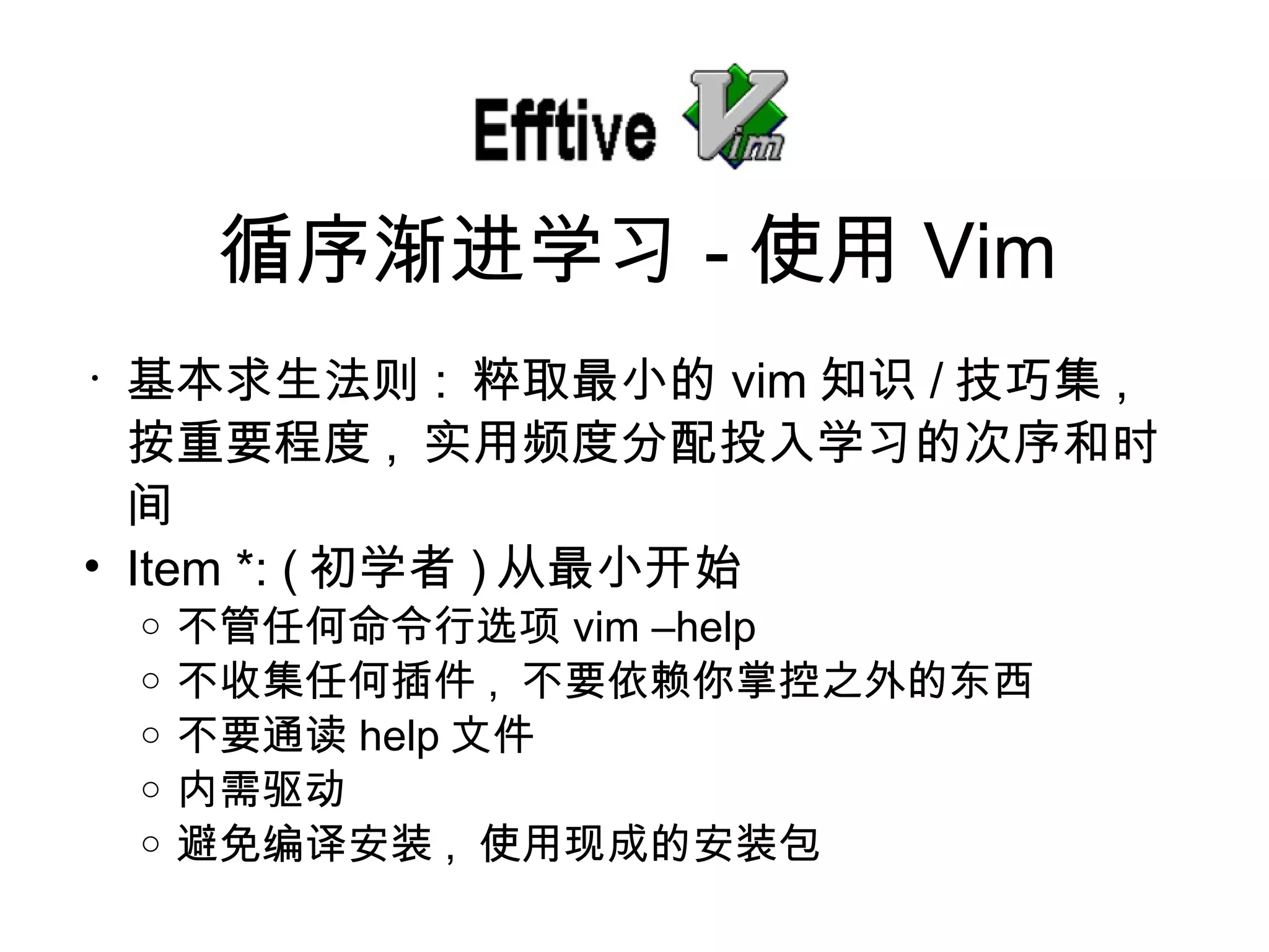 基本求生法 则 :  粹取最小的 vim 知 识 / 技巧集 ,  按重要程度 ,  实用频度分配投入学习的次序和时间 Item *: ( 初学者 ) 从最小开始 不管任何命令行 选项 vim –help 不收集任何插件 ,  不要依 赖你掌控之外的东西 不要通 读 help 文件 内需 驱动 避免 编译安装 ,  使用 现成的安装包 循序 渐进学习 - 使用 Vim 