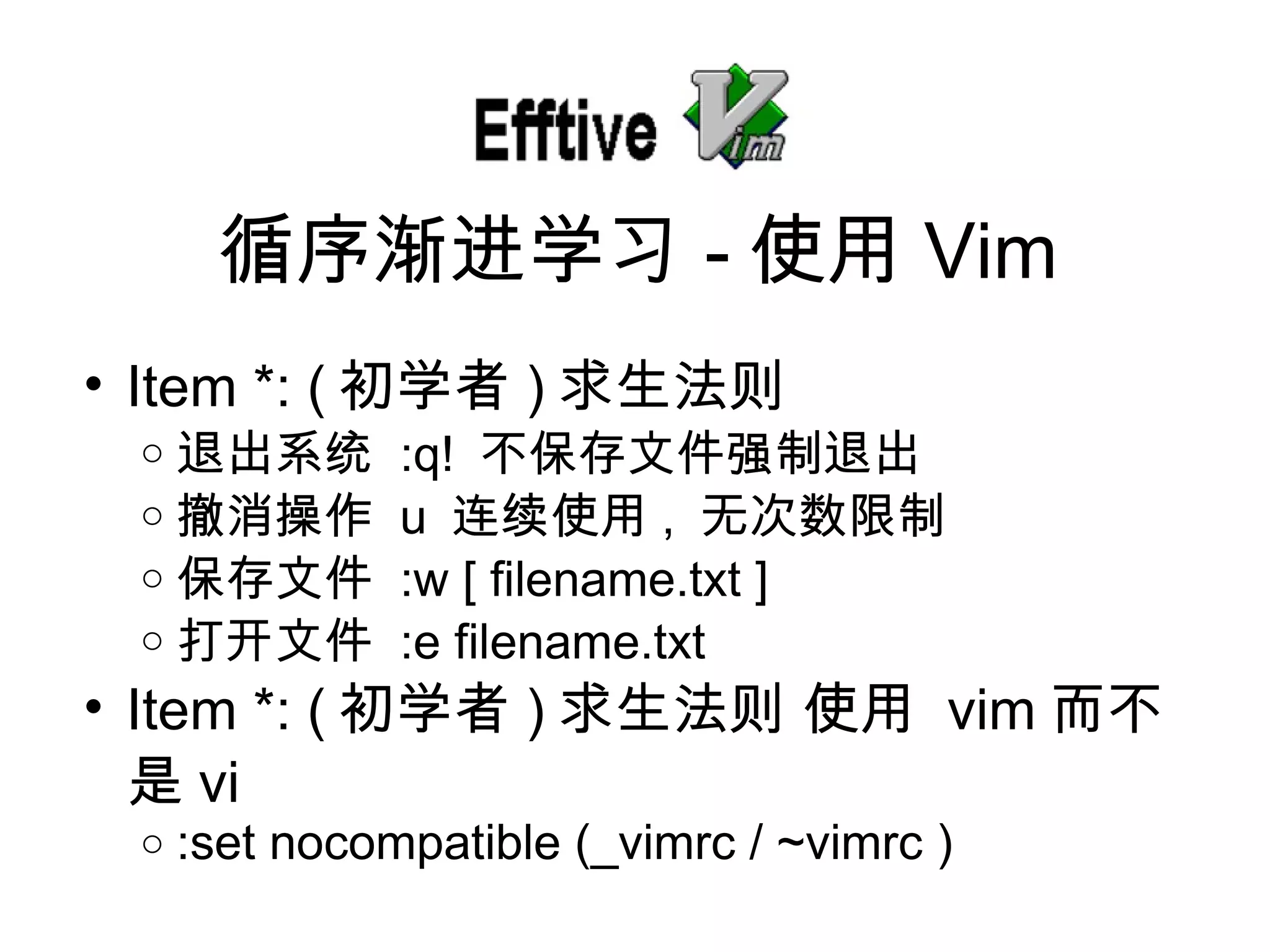 Item *: ( 初学者 ) 求生法 则 退出系 统   :q!  不保存文件 强制退出 撤消操作   u  连续使用 ,  无次数限制 保存文件   :w [ filename.txt ] 打开文件   :e filename.txt Item *: ( 初学者 ) 求生法 则   使用   vim 而不是 vi :set nocompatible (_vimrc / ~vimrc ) 循序 渐进学习 - 使用 Vim 