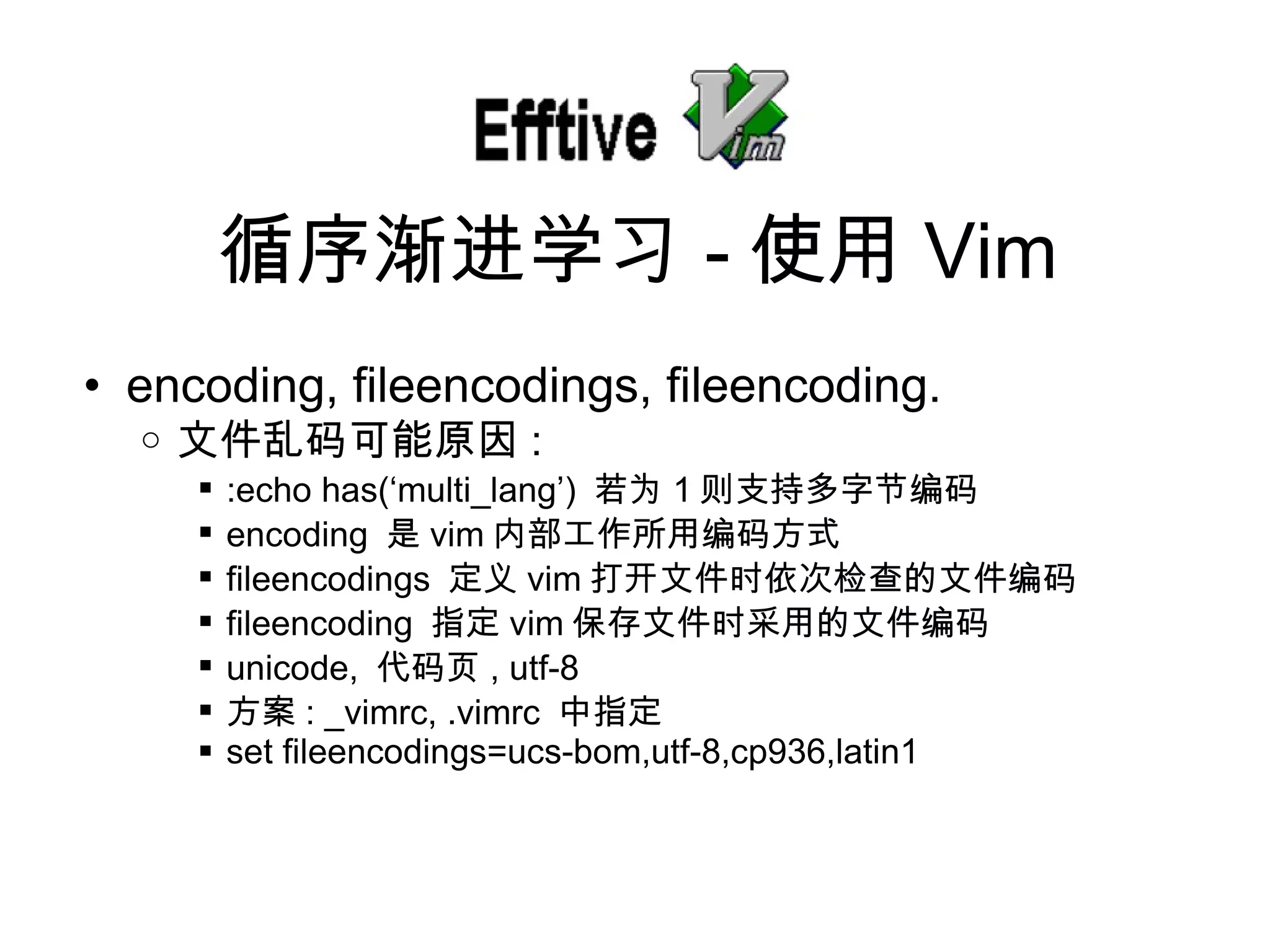 encoding, fileencodings, fileencoding. 文件乱 码可能原因 : :echo has(‘multi_lang’)  若 为 1 则支持多字节编码 encoding  是 vim 内部工作所用 编码方式 fileencodings  定 义 vim 打开文件 时依次检查的文件编码 fileencoding  指定 vim 保存文件 时采用的文件编码 unicode,  代 码页 , utf-8 方案 : _vimrc, .vimrc  中指定 set fileencodings=ucs-bom,utf-8,cp936,latin1 循序 渐进学习 - 使用 Vim 