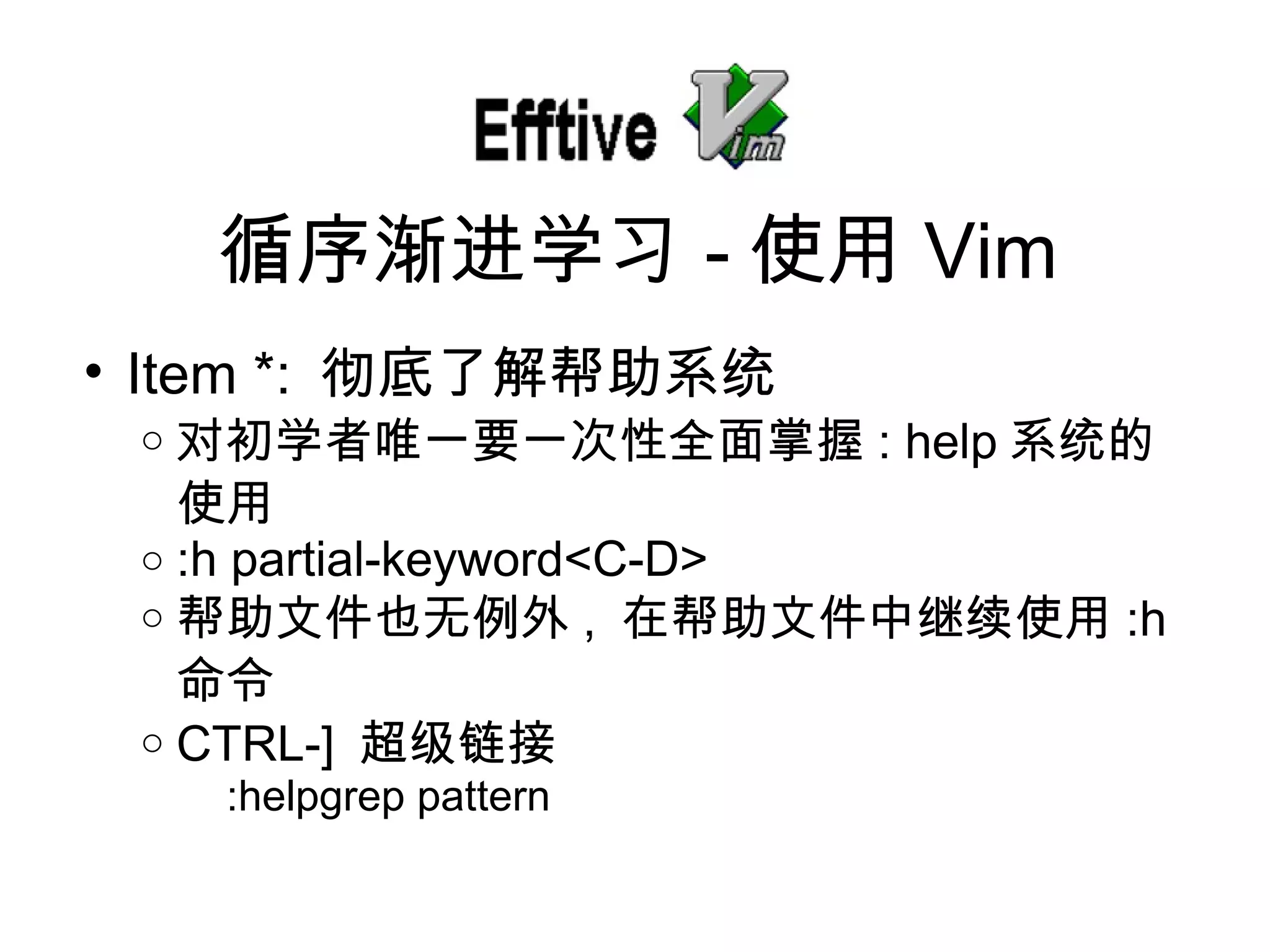 Item *:  彻底了解帮助系统 对初学者唯一要一次性全面掌握 : help 系 统的使用 :h partial-keyword<C-D> 帮助文件也无例外 ,  在帮助文件中 继续使用 :h  命令 CTRL-]  超 级链接 :helpgrep pattern 循序 渐进学习 - 使用 Vim 