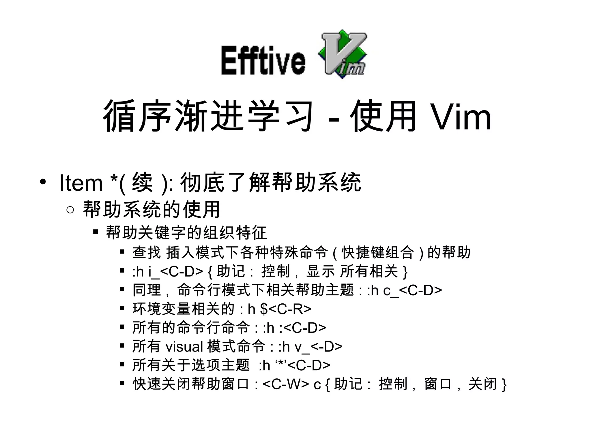 Item *( 续 ): 彻底了解帮助系统 帮助系 统的使用 帮助关 键字的组织特征 查找   插入模式下各种特殊命令 ( 快捷 键组合 ) 的帮助 :h i_<C-D> { 助 记 :  控制 ,  显示   所有相关 } 同理 ,  命令行模式下相关帮助主 题 : :h c_<C-D> 环境变量相关的 : h $<C-R> 所有的命令行命令 : :h :<C-D> 所有 visual 模式命令 : :h v_<-D> 所有关于 选项主题   :h ‘*’<C-D> 快速关 闭帮助窗口 : <C-W> c { 助 记 :  控制 ,  窗口 ,  关 闭 } 循序 渐进学习 - 使用 Vim 