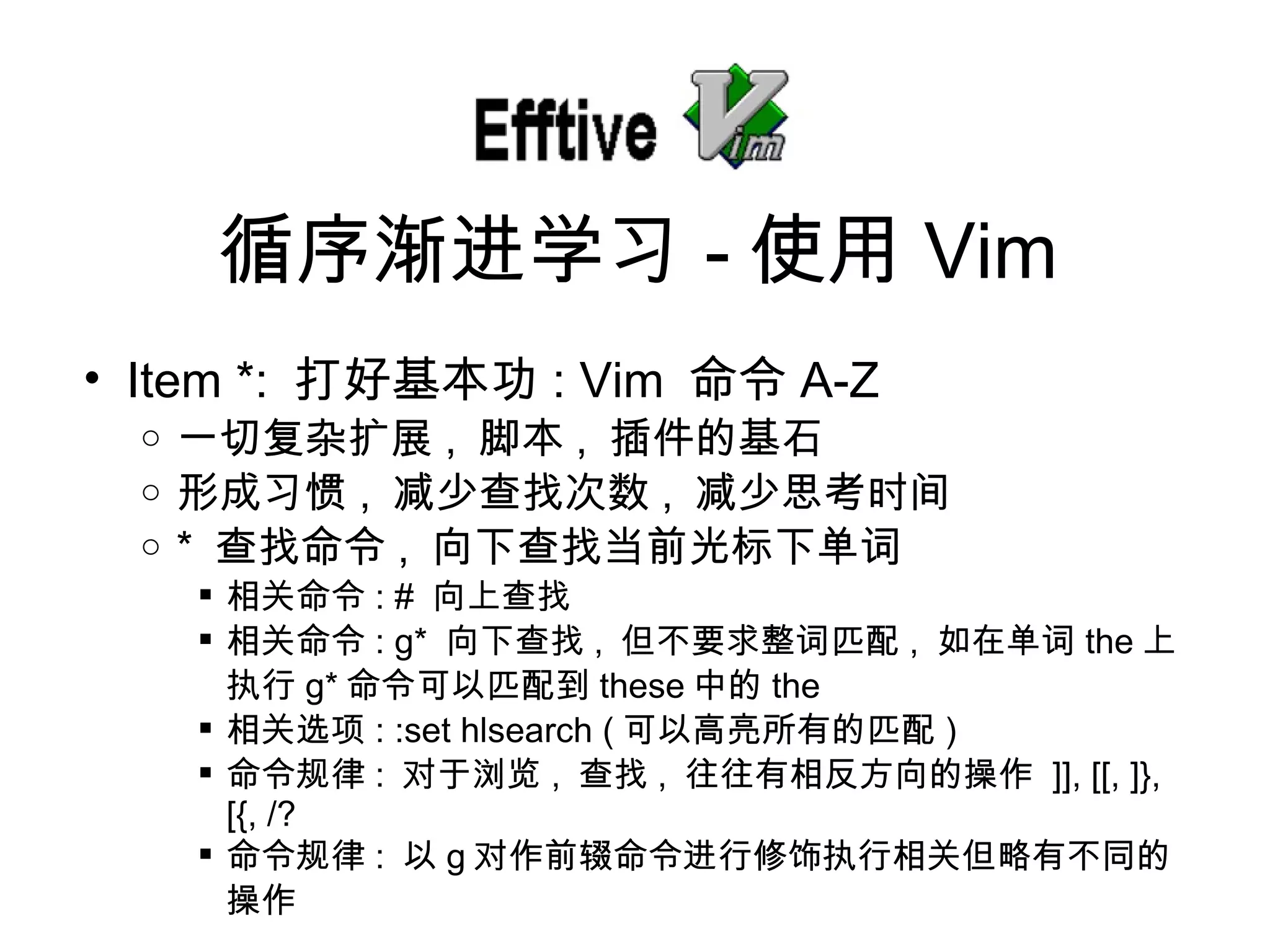 Item *:  打好基本功 : Vim  命令 A-Z 一切复 杂扩展 ,  脚本 ,  插件的基石 形成 习惯 ,  减少 查找次数 ,  减少思考 时间 *  查找命令 ,  向下 查找当前光标下单词 相关命令 : #  向上 查找 相关命令 : g*  向下 查找 ,  但不要求整 词匹配 ,  如在 单词 the 上 执行 g* 命令可以匹配到 these 中的 the 相关 选项 : :set hlsearch ( 可以高亮所有的匹配 ) 命令 规律 :  对于浏览 ,  查找 ,  往往有相反方向的操作   ]], [[, ]}, [{, /? 命令 规律 :  以 g 对作前辍命令进行修饰执行相关但略有不同的操作 循序 渐进学习 - 使用 Vim 