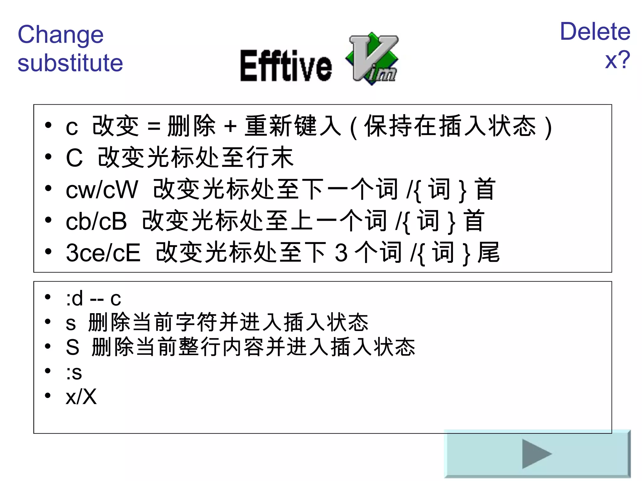 c  改 变 = 删除 + 重新 键入 ( 保持在插入状 态 ) C  改 变光标处至行末 cw/cW  改 变光标处至下一个词 /{ 词 } 首 cb/cB  改 变光标处至上一个词 /{ 词 } 首 3ce/cE  改 变光标处至下 3 个 词 /{ 词 } 尾 Change substitute Delete x? :d -- c s  删除当前字符并进入插入状态   S  删除当前整行内容并进入插入状态   :s x/X 