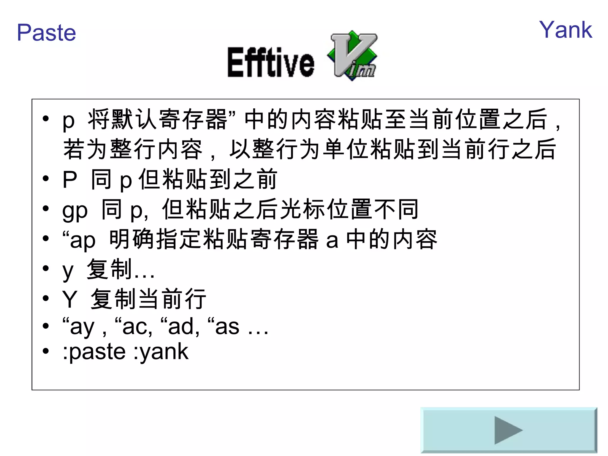 p  将默 认寄存器”   中的内容粘 贴至当前位置之后 ,  若 为整行内容 ,  以整行 为单位粘贴到当前行之后 P  同 p 但粘 贴到之前 gp  同 p,  但粘 贴之后光标位置不同 “ ap  明确指定粘 贴寄存器 a 中的内容 y  复制… Y  复制当前行 “ ay , “ac, “ad, “as … :paste :yank Paste Yank 