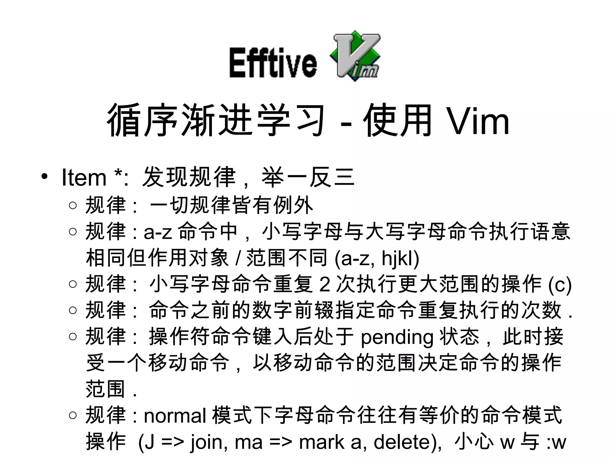 Item *:  发现规律 ,  举一反三 规律 :  一切 规律皆有例外 规律 : a-z 命令中 ,  小写字母与大写字母命令 执行语意相同但作用对象 / 范 围不同 (a-z, hjkl) 规律 :  小写字母命令重复 2 次 执行更大范围的操作 (c) 规律 :  命令之前的数字前 辍指定命令重复执行的次数 . 规律 :  操作符命令 键入后处于 pending 状 态 ,  此 时接受一个移动命令 ,  以移 动命令的范围决定命令的操作范围 . 规律 : normal 模式下字母命令往往有等价的命令模式操作   (J => join, ma => mark a, delete),  小心 w 与 :w 循序 渐进学习 - 使用 Vim 