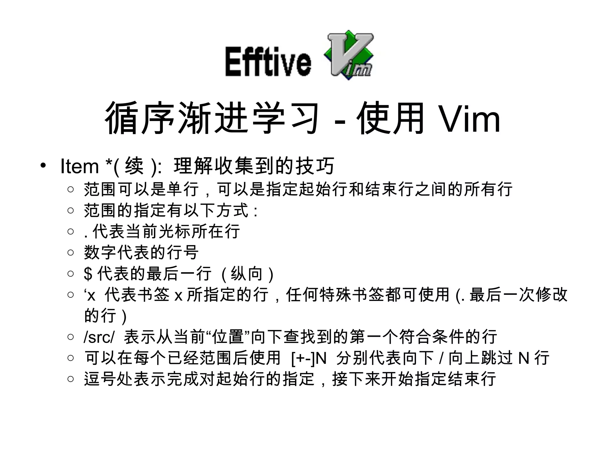Item *( 续 ):  理解收集到的技巧 范 围可以是单行，可以是指定起始行和结束行之间的所有行 范 围的指定有以下方式 : . 代表当前光 标所在行 数字代表的行号 $ 代表的最后一行   ( 纵向 ) ‘ x  代表 书签 x 所指定的行，任何特殊 书签都可使用 (. 最后一次修改的行 ) /src/  表示从当前“位置”向下 查找到的第一个符合条件的行 可以在每个已 经范围后使用   [+-]N  分 别代表向下 / 向上跳 过 N 行 逗号 处表示完成对起始行的指定，接下来开始指定结束行 循序 渐进学习 - 使用 Vim 