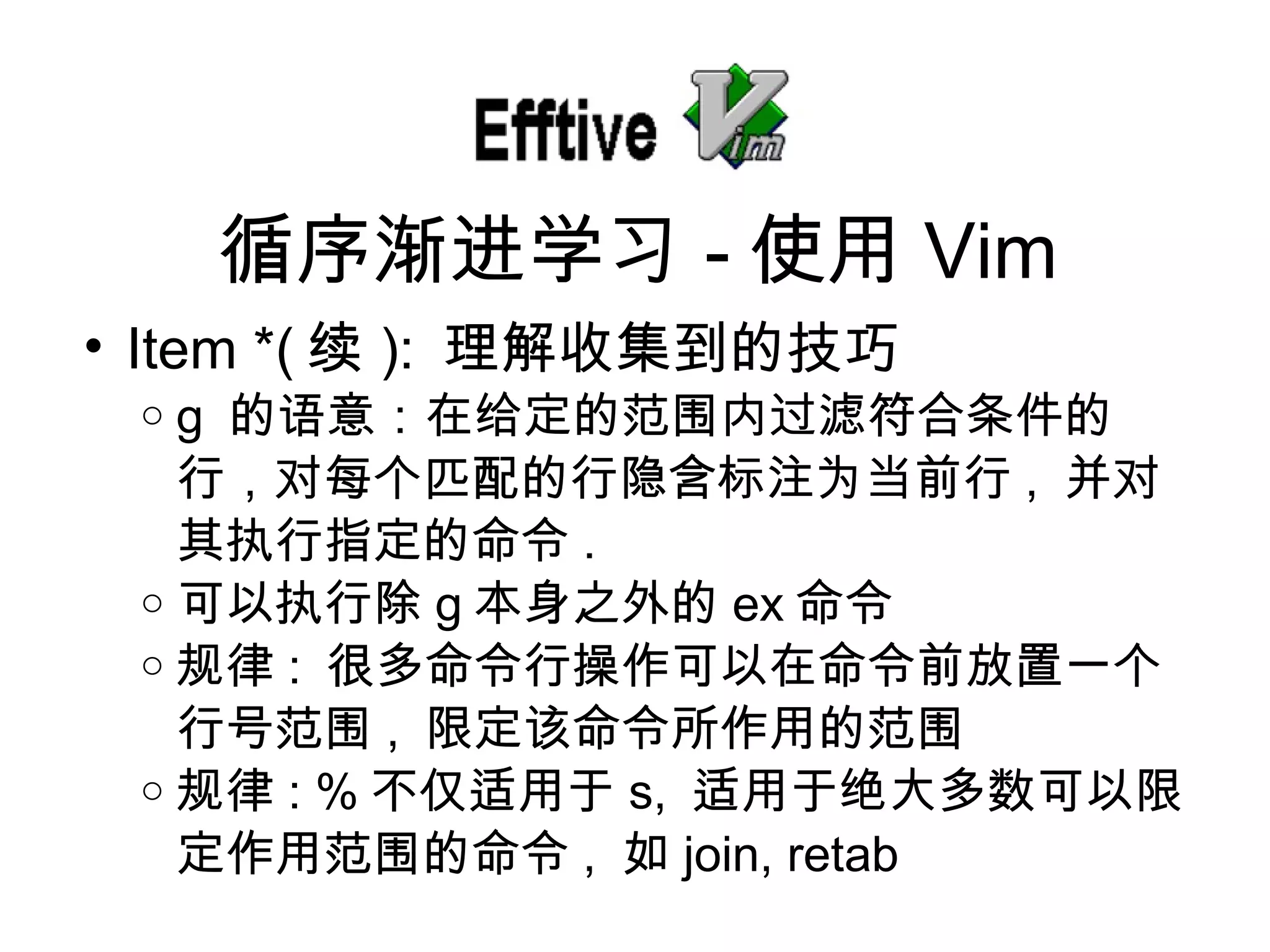 Item *( 续 ):  理解收集到的技巧 g  的 语意：在给定的范围内过滤符合条件的行，对每个匹配的行隐含标注为当前行 ,  并 对其执行指定的命令 . 可以 执行除 g 本身之外的 ex 命令 规律 :  很多命令行操作可以在命令前放置一个行号范 围 ,  限定 该命令所作用的范围 规律 : % 不 仅适用于 s,  适用于 绝大多数可以限定作用范围的命令 ,  如 join, retab 循序 渐进学习 - 使用 Vim 
