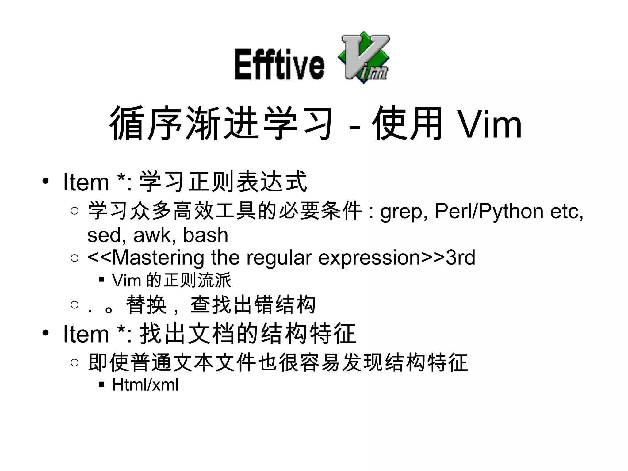 Item *: 学 习正则表达式 学 习众多高效工具的必要条件 : grep, Perl/Python etc, sed, awk, bash <<Mastering the regular expression>>3rd Vim 的正 则流派 .  。替 换 ,  查找出错结构 Item *: 找出文档的 结构特征 即使普通文本文件也很容易 发现结构特征 Html/xml 循序 渐进学习 - 使用 Vim 