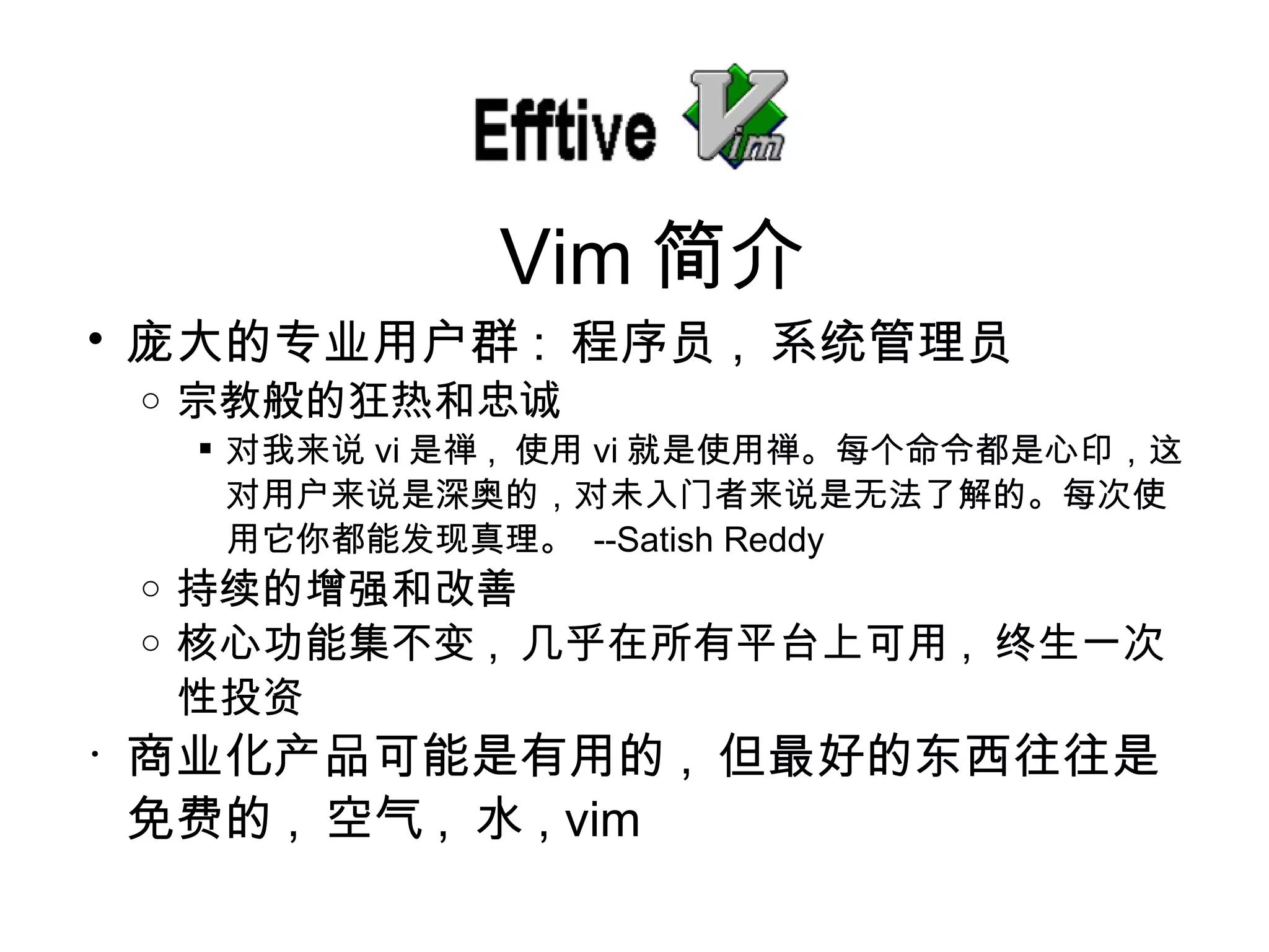 庞大的专业用户群 :  程序 员 ,  系 统管理员 宗教般的狂 热和忠诚 对我来说 vi 是禅 ,  使用 vi 就是使用禅。每个命令都是心印， 这对用户来说是深奥的，对未入门者来说是无法了解的。每次使用它你都能发现真理。   --Satish Reddy 持 续的增强和改善 核心功能集不 变 ,  几乎在所有平台上可用 ,  终生一次性投资 商 业化产品可能是有用的 ,  但最好的 东西往往是免费的 ,  空气 ,  水 , vim Vim 简介 