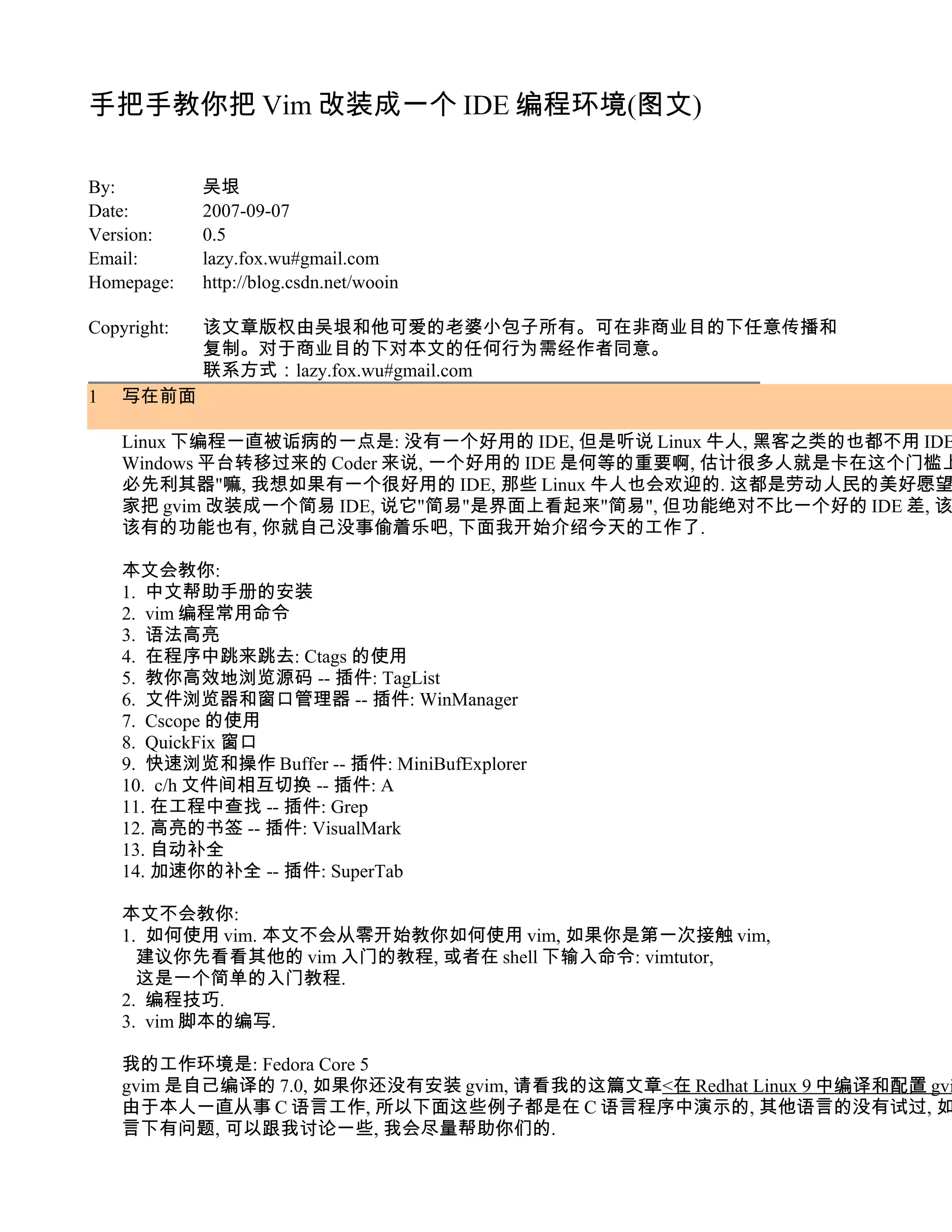 手把手教你把 Vim 改装成一个 IDE 编程环境(图文)

By:          吴垠
Date:        2007-09-07
Version:     0.5
Email:       lazy.fox.wu#gmail.com
Homepage:    http://blog.csdn.net/wooin

Copyright:   该文章版权由吴垠和他可爱的老婆小包子所有。可在非商业目的下任意传播和
             复制。对于商业目的下对本文的任何行为需经作者同意。
             联系方式：lazy.fox.wu#gmail.com
1   写在前面

    Linux 下编程一直被诟病的一点是: 没有一个好用的 IDE, 但是听说 Linux 牛人, 黑客之类的也都不用 IDE
    Windows 平台转移过来的 Coder 来说, 一个好用的 IDE 是何等的重要啊, 估计很多人就是卡在这个门槛上
    必先利其器"嘛, 我想如果有一个很好用的 IDE, 那些 Linux 牛人也会欢迎的. 这都是劳动人民的美好愿望
    家把 gvim 改装成一个简易 IDE, 说它"简易"是界面上看起来"简易", 但功能绝对不比一个好的 IDE 差, 该
    该有的功能也有, 你就自己没事偷着乐吧, 下面我开始介绍今天的工作了.

    本文会教你:
    1. 中文帮助手册的安装
    2. vim 编程常用命令
    3. 语法高亮
    4. 在程序中跳来跳去: Ctags 的使用
    5. 教你高效地浏览源码 -- 插件: TagList
    6. 文件浏览器和窗口管理器 -- 插件: WinManager
    7. Cscope 的使用
    8. QuickFix 窗口
    9. 快速浏览和操作 Buffer -- 插件: MiniBufExplorer
    10. c/h 文件间相互切换 -- 插件: A
    11. 在工程中查找 -- 插件: Grep
    12. 高亮的书签 -- 插件: VisualMark
    13. 自动补全
    14. 加速你的补全 -- 插件: SuperTab

    本文不会教你:
    1. 如何使用 vim. 本文不会从零开始教你如何使用 vim, 如果你是第一次接触 vim,
      建议你先看看其他的 vim 入门的教程, 或者在 shell 下输入命令: vimtutor,
      这是一个简单的入门教程.
    2. 编程技巧.
    3. vim 脚本的编写.

    我的工作环境是: Fedora Core 5
    gvim 是自己编译的 7.0, 如果你还没有安装 gvim, 请看我的这篇文章<在 Redhat Linux 9 中编译和配置 gvi
    由于本人一直从事 C 语言工作, 所以下面这些例子都是在 C 语言程序中演示的, 其他语言的没有试过, 如
    言下有问题, 可以跟我讨论一些, 我会尽量帮助你们的.
 