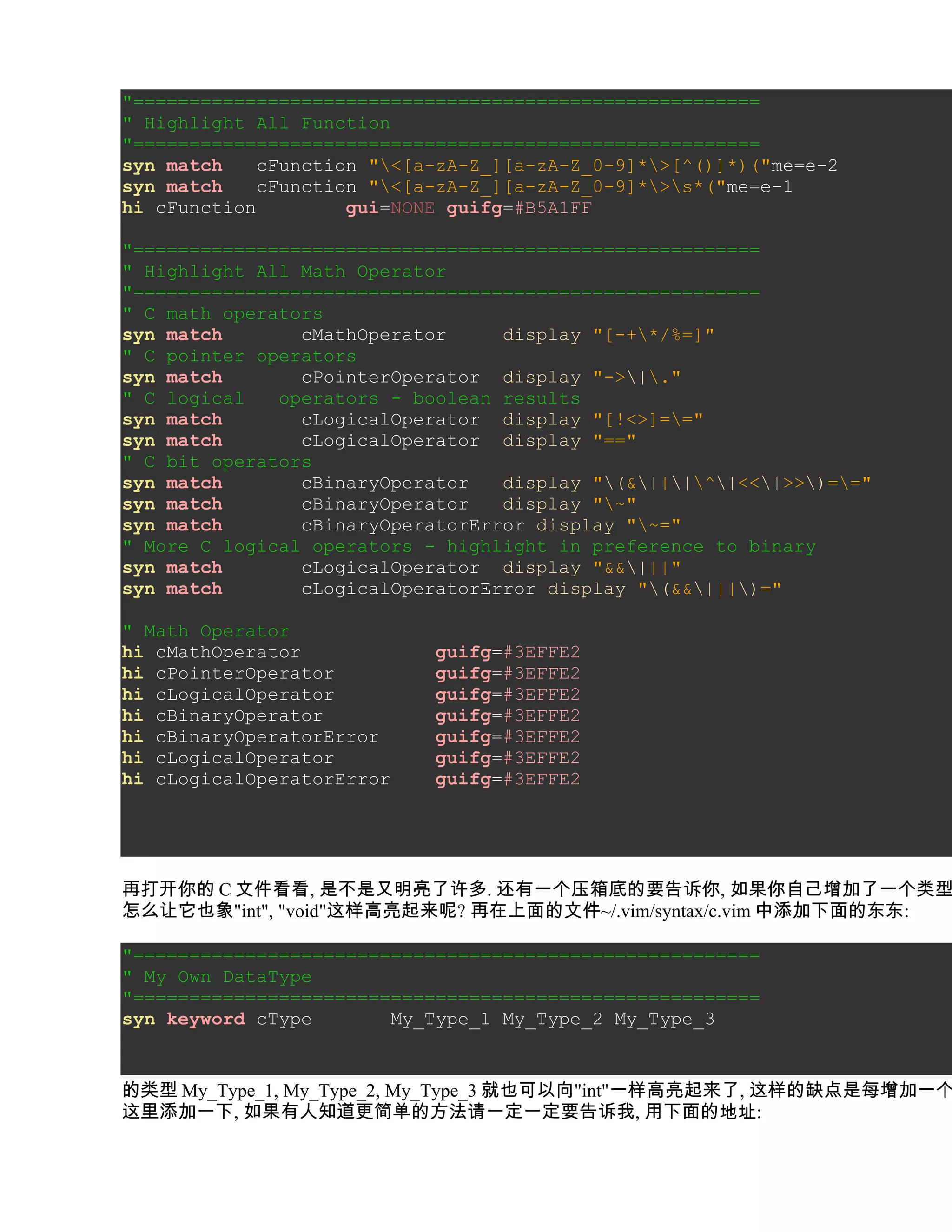 "========================================================
" Highlight All Function
"========================================================
syn match    cFunction "<[a-zA-Z_][a-zA-Z_0-9]*>[^()]*)("me=e-2
syn match    cFunction "<[a-zA-Z_][a-zA-Z_0-9]*>s*("me=e-1
hi cFunction         gui=NONE guifg=#B5A1FF

"========================================================
" Highlight All Math Operator
"========================================================
" C math operators
syn match       cMathOperator     display "[-+*/%=]"
" C pointer operators
syn match       cPointerOperator display "->|."
" C logical   operators - boolean results
syn match       cLogicalOperator display "[!<>]=="
syn match       cLogicalOperator display "=="
" C bit operators
syn match       cBinaryOperator   display "(&|||^|<<|>>)=="
syn match       cBinaryOperator   display "~"
syn match       cBinaryOperatorError display "~="
" More C logical operators - highlight in preference to binary
syn match       cLogicalOperator display "&&|||"
syn match       cLogicalOperatorError display "(&&|||)="

" Math Operator
hi cMathOperator            guifg=#3EFFE2
hi cPointerOperator         guifg=#3EFFE2
hi cLogicalOperator         guifg=#3EFFE2
hi cBinaryOperator          guifg=#3EFFE2
hi cBinaryOperatorError     guifg=#3EFFE2
hi cLogicalOperator         guifg=#3EFFE2
hi cLogicalOperatorError    guifg=#3EFFE2




再打开你的 C 文件看看, 是不是又明亮了许多. 还有一个压箱底的要告诉你, 如果你自己增加了一个类型
怎么让它也象"int", "void"这样高亮起来呢? 再在上面的文件~/.vim/syntax/c.vim 中添加下面的东东:

"========================================================
" My Own DataType
"========================================================
syn keyword cType       My_Type_1 My_Type_2 My_Type_3


的类型 My_Type_1, My_Type_2, My_Type_3 就也可以向"int"一样高亮起来了, 这样的缺点是每增加一个
这里添加一下, 如果有人知道更简单的方法请一定一定要告诉我, 用下面的地址:
 