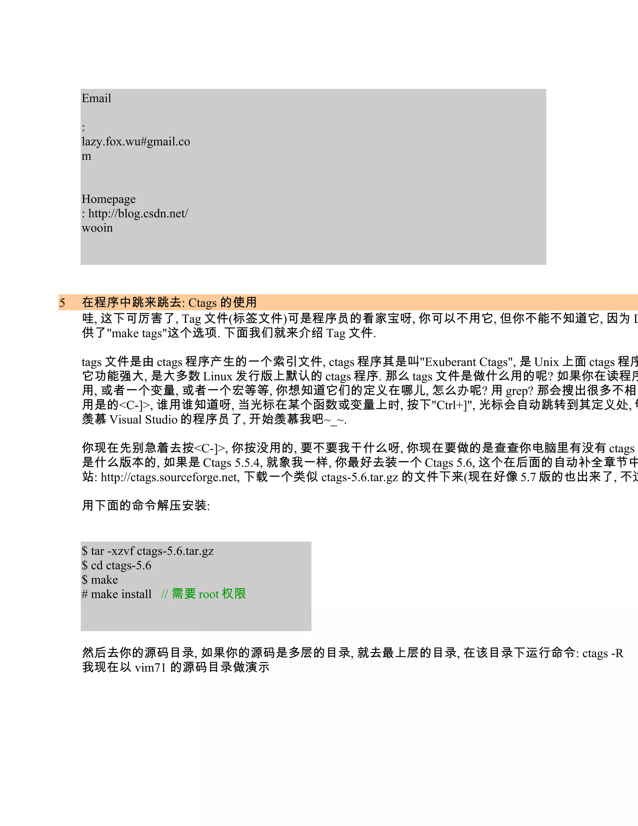 Email

    :
    lazy.fox.wu#gmail.co
    m


    Homepage
    : http://blog.csdn.net/
    wooin




5   在程序中跳来跳去: Ctags 的使用
    哇, 这下可厉害了, Tag 文件(标签文件)可是程序员的看家宝呀, 你可以不用它, 但你不能不知道它, 因为 L
    供了"make tags"这个选项. 下面我们就来介绍 Tag 文件.

    tags 文件是由 ctags 程序产生的一个索引文件, ctags 程序其是叫"Exuberant Ctags", 是 Unix 上面 ctags 程序
    它功能强大, 是大多数 Linux 发行版上默认的 ctags 程序. 那么 tags 文件是做什么用的呢? 如果你在读程序
    用, 或者一个变量, 或者一个宏等等, 你想知道它们的定义在哪儿, 怎么办呢? 用 grep? 那会搜出很多不相干
    用是的<C-]>, 谁用谁知道呀, 当光标在某个函数或变量上时, 按下"Ctrl+]", 光标会自动跳转到其定义处, 够
    羡慕 Visual Studio 的程序员了, 开始羡慕我吧~_~.

    你现在先别急着去按<C-]>, 你按没用的, 要不要我干什么呀, 你现在要做的是查查你电脑里有没有 ctags 这
    是什么版本的, 如果是 Ctags 5.5.4, 就象我一样, 你最好去装一个 Ctags 5.6, 这个在后面的自动补全章节中
    站: http://ctags.sourceforge.net, 下载一个类似 ctags-5.6.tar.gz 的文件下来(现在好像 5.7 版的也出来了, 不过

    用下面的命令解压安装:


    $ tar -xzvf ctags-5.6.tar.gz
    $ cd ctags-5.6
    $ make
    # make install // 需要 root 权限



    然后去你的源码目录, 如果你的源码是多层的目录, 就去最上层的目录, 在该目录下运行命令: ctags -R
    我现在以 vim71 的源码目录做演示
 