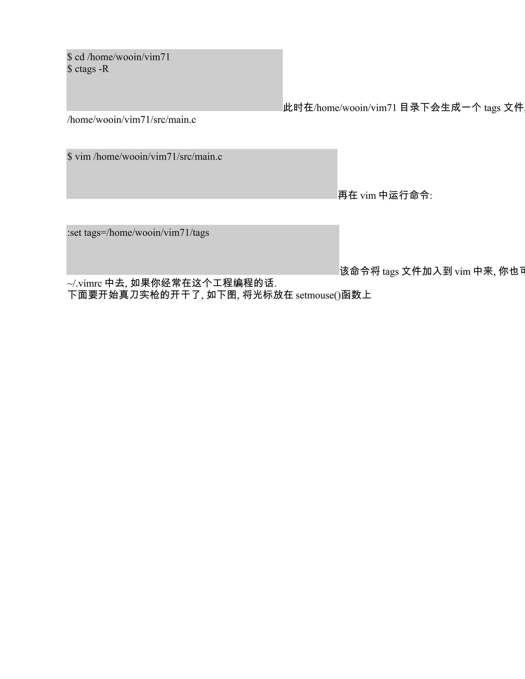 $ cd /home/wooin/vim71
$ ctags -R


                                     此时在/home/wooin/vim71 目录下会生成一个 tags 文件,
/home/wooin/vim71/src/main.c


$ vim /home/wooin/vim71/src/main.c


                                             再在 vim 中运行命令:


:set tags=/home/wooin/vim71/tags


                                    该命令将 tags 文件加入到 vim 中来, 你也可
~/.vimrc 中去, 如果你经常在这个工程编程的话.
下面要开始真刀实枪的开干了, 如下图, 将光标放在 setmouse()函数上
 