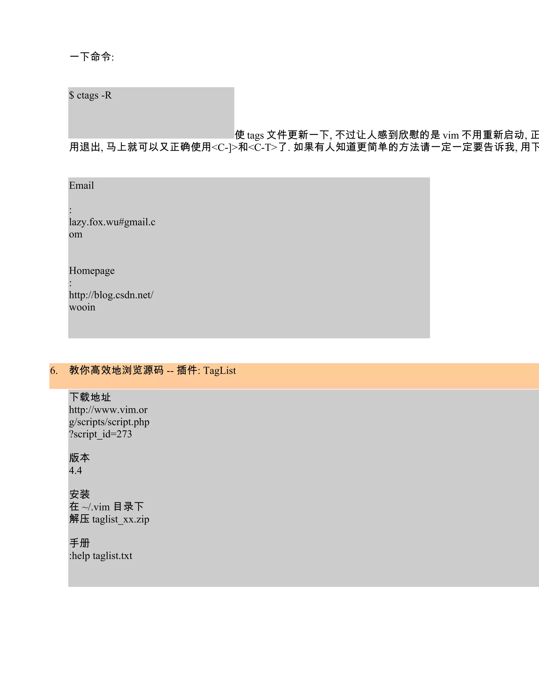一下命令:


     $ ctags -R


                        使 tags 文件更新一下, 不过让人感到欣慰的是 vim 不用重新启动, 正
     用退出, 马上就可以又正确使用<C-]>和<C-T>了. 如果有人知道更简单的方法请一定一定要告诉我, 用下


     Email

     :
     lazy.fox.wu#gmail.c
     om


     Homepage
     :
     http://blog.csdn.net/
     wooin




6.   教你高效地浏览源码 -- 插件: TagList

     下载地址
     http://www.vim.or
     g/scripts/script.php
     ?script_id=273

     版本
     4.4

     安装
     在 ~/.vim 目录下
     解压 taglist_xx.zip

     手册
     :help taglist.txt
 