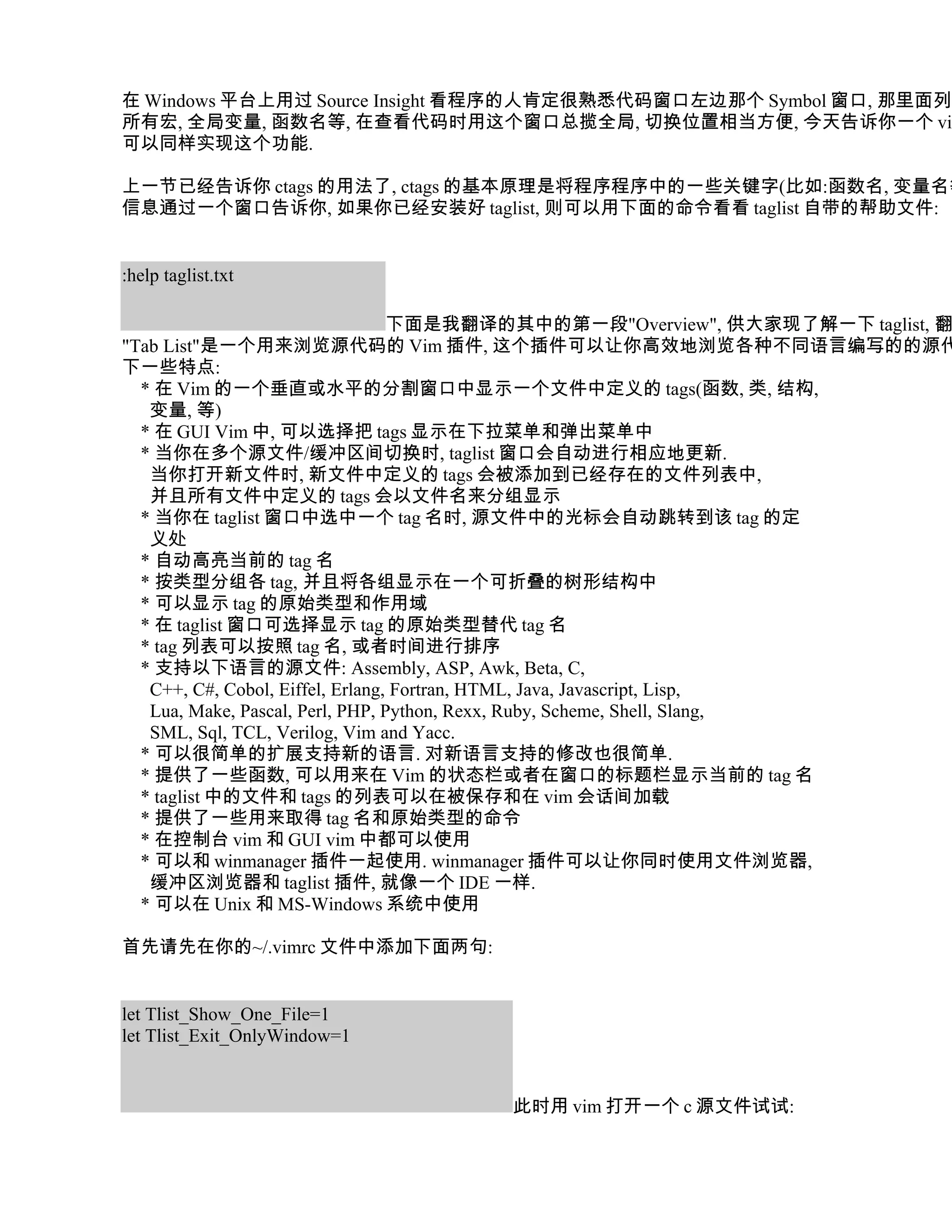 在 Windows 平台上用过 Source Insight 看程序的人肯定很熟悉代码窗口左边那个 Symbol 窗口, 那里面列出
所有宏, 全局变量, 函数名等, 在查看代码时用这个窗口总揽全局, 切换位置相当方便, 今天告诉你一个 vim
可以同样实现这个功能.

上一节已经告诉你 ctags 的用法了, ctags 的基本原理是将程序程序中的一些关键字(比如:函数名, 变量名等
信息通过一个窗口告诉你, 如果你已经安装好 taglist, 则可以用下面的命令看看 taglist 自带的帮助文件:


:help taglist.txt

                                  下面是我翻译的其中的第一段"Overview", 供大家现了解一下 taglist, 翻
"Tab List"是一个用来浏览源代码的 Vim 插件, 这个插件可以让你高效地浏览各种不同语言编写的的源代
下一些特点:
  * 在 Vim 的一个垂直或水平的分割窗口中显示一个文件中定义的 tags(函数, 类, 结构,
   变量, 等)
  * 在 GUI Vim 中, 可以选择把 tags 显示在下拉菜单和弹出菜单中
  * 当你在多个源文件/缓冲区间切换时, taglist 窗口会自动进行相应地更新.
   当你打开新文件时, 新文件中定义的 tags 会被添加到已经存在的文件列表中,
   并且所有文件中定义的 tags 会以文件名来分组显示
  * 当你在 taglist 窗口中选中一个 tag 名时, 源文件中的光标会自动跳转到该 tag 的定
   义处
  * 自动高亮当前的 tag 名
  * 按类型分组各 tag, 并且将各组显示在一个可折叠的树形结构中
  * 可以显示 tag 的原始类型和作用域
  * 在 taglist 窗口可选择显示 tag 的原始类型替代 tag 名
  * tag 列表可以按照 tag 名, 或者时间进行排序
  * 支持以下语言的源文件: Assembly, ASP, Awk, Beta, C,
   C++, C#, Cobol, Eiffel, Erlang, Fortran, HTML, Java, Javascript, Lisp,
   Lua, Make, Pascal, Perl, PHP, Python, Rexx, Ruby, Scheme, Shell, Slang,
   SML, Sql, TCL, Verilog, Vim and Yacc.
  * 可以很简单的扩展支持新的语言. 对新语言支持的修改也很简单.
  * 提供了一些函数, 可以用来在 Vim 的状态栏或者在窗口的标题栏显示当前的 tag 名
  * taglist 中的文件和 tags 的列表可以在被保存和在 vim 会话间加载
  * 提供了一些用来取得 tag 名和原始类型的命令
  * 在控制台 vim 和 GUI vim 中都可以使用
  * 可以和 winmanager 插件一起使用. winmanager 插件可以让你同时使用文件浏览器,
   缓冲区浏览器和 taglist 插件, 就像一个 IDE 一样.
  * 可以在 Unix 和 MS-Windows 系统中使用

首先请先在你的~/.vimrc 文件中添加下面两句:


let Tlist_Show_One_File=1
let Tlist_Exit_OnlyWindow=1


                                    此时用 vim 打开一个 c 源文件试试:
 