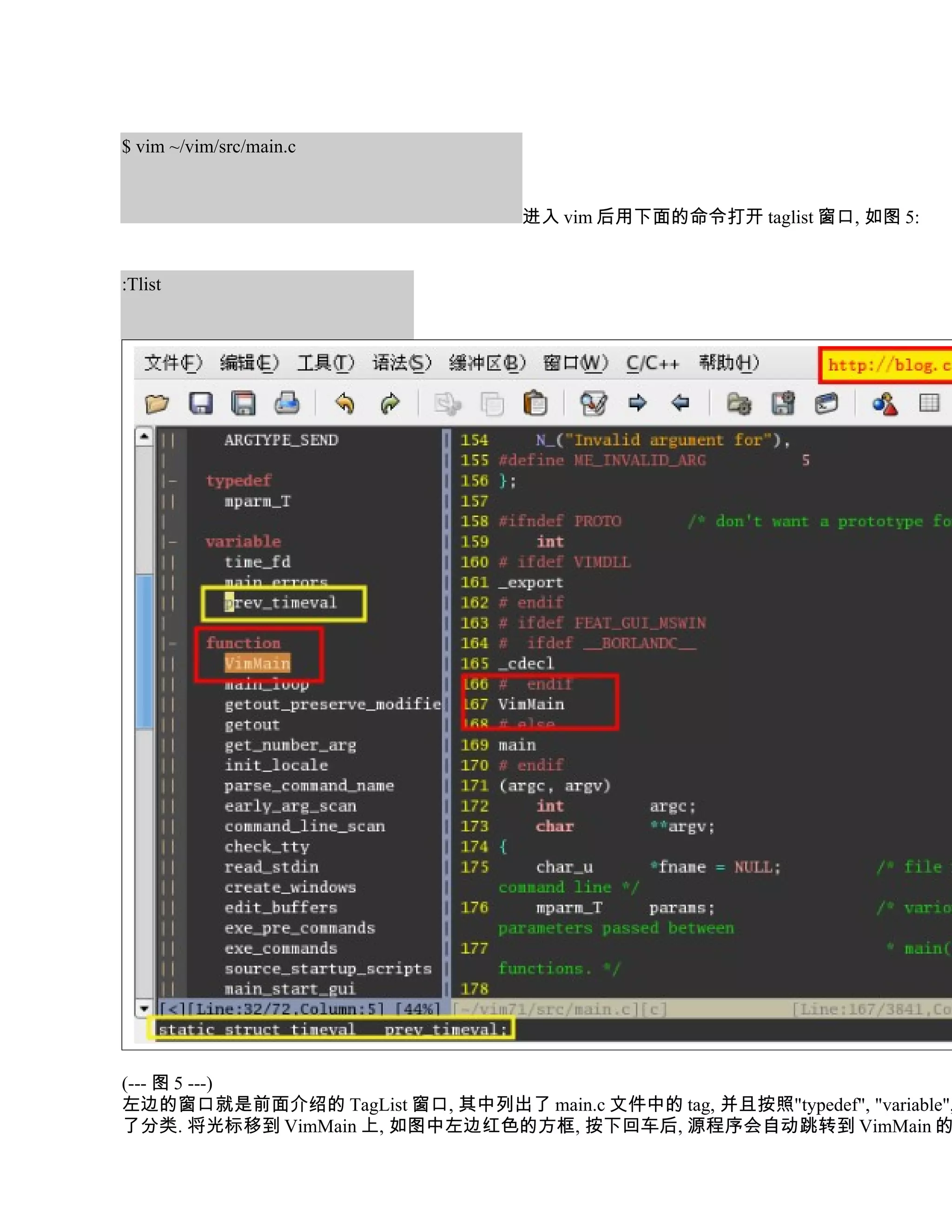 $ vim ~/vim/src/main.c


                                   进入 vim 后用下面的命令打开 taglist 窗口, 如图 5:


:Tlist




(--- 图 5 ---)
左边的窗口就是前面介绍的 TagList 窗口, 其中列出了 main.c 文件中的 tag, 并且按照"typedef", "variable",
了分类. 将光标移到 VimMain 上, 如图中左边红色的方框, 按下回车后, 源程序会自动跳转到 VimMain 的
 