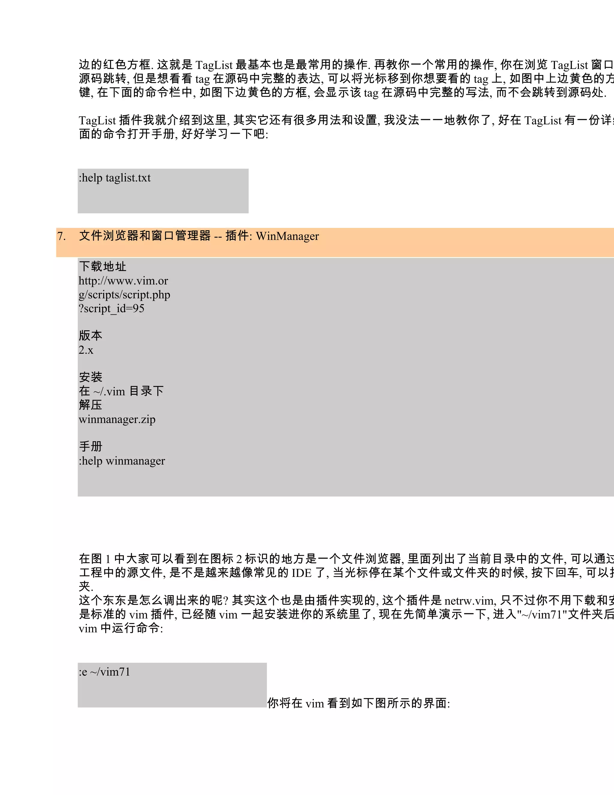 边的红色方框. 这就是 TagList 最基本也是最常用的操作. 再教你一个常用的操作, 你在浏览 TagList 窗口
     源码跳转, 但是想看看 tag 在源码中完整的表达, 可以将光标移到你想要看的 tag 上, 如图中上边黄色的方
     键, 在下面的命令栏中, 如图下边黄色的方框, 会显示该 tag 在源码中完整的写法, 而不会跳转到源码处.

     TagList 插件我就介绍到这里, 其实它还有很多用法和设置, 我没法一一地教你了, 好在 TagList 有一份详细
     面的命令打开手册, 好好学习一下吧:


     :help taglist.txt



7.   文件浏览器和窗口管理器 -- 插件: WinManager

     下载地址
     http://www.vim.or
     g/scripts/script.php
     ?script_id=95

     版本
     2.x

     安装
     在 ~/.vim 目录下
     解压
     winmanager.zip

     手册
     :help winmanager




     在图 1 中大家可以看到在图标 2 标识的地方是一个文件浏览器, 里面列出了当前目录中的文件, 可以通过
     工程中的源文件, 是不是越来越像常见的 IDE 了, 当光标停在某个文件或文件夹的时候, 按下回车, 可以打
     夹.
     这个东东是怎么调出来的呢? 其实这个也是由插件实现的, 这个插件是 netrw.vim, 只不过你不用下载和安
     是标准的 vim 插件, 已经随 vim 一起安装进你的系统里了, 现在先简单演示一下, 进入"~/vim71"文件夹后
     vim 中运行命令:


     :e ~/vim71

                            你将在 vim 看到如下图所示的界面:
 