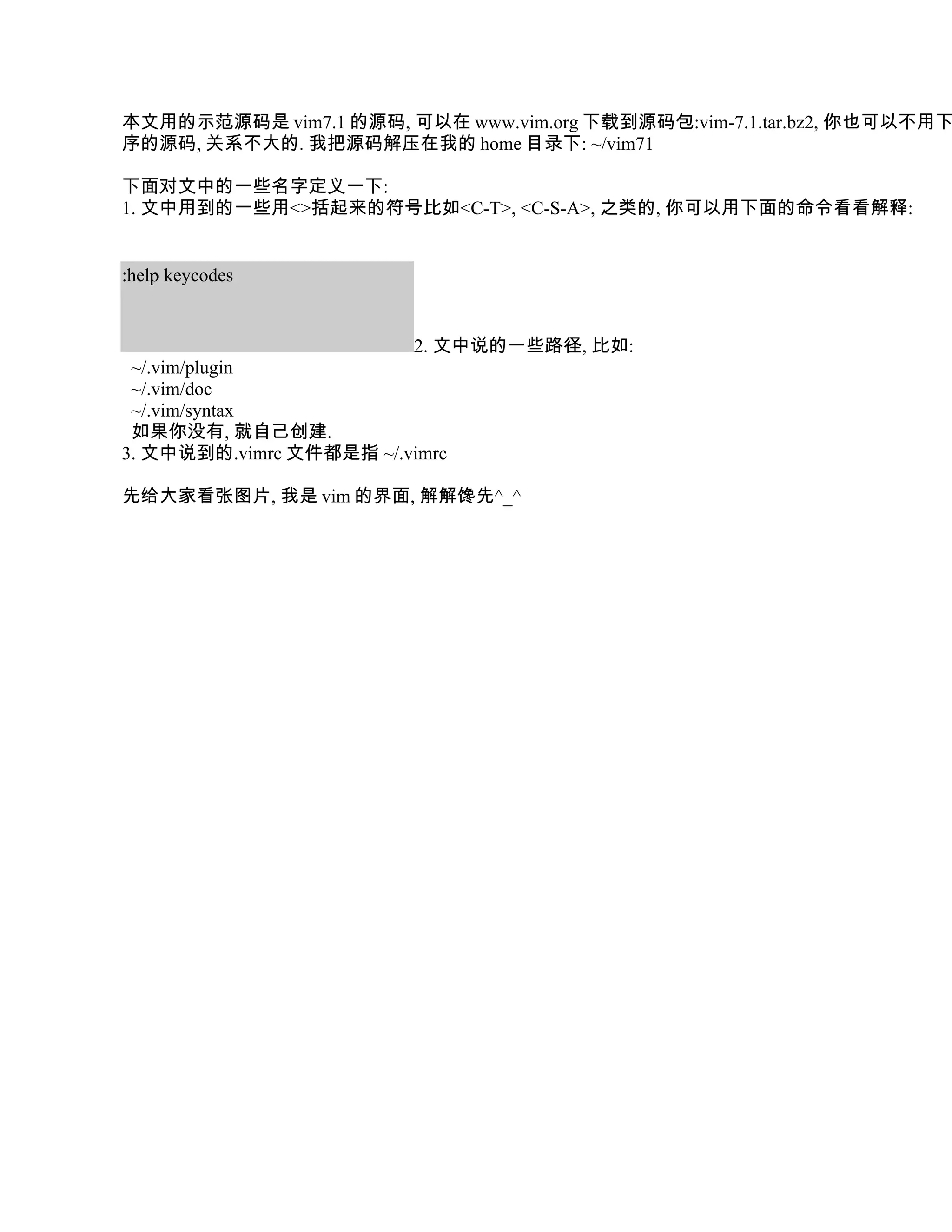 本文用的示范源码是 vim7.1 的源码, 可以在 www.vim.org 下载到源码包:vim-7.1.tar.bz2, 你也可以不用下
序的源码, 关系不大的. 我把源码解压在我的 home 目录下: ~/vim71

下面对文中的一些名字定义一下:
1. 文中用到的一些用<>括起来的符号比如<C-T>, <C-S-A>, 之类的, 你可以用下面的命令看看解释:


:help keycodes


                          2. 文中说的一些路径, 比如:
 ~/.vim/plugin
 ~/.vim/doc
 ~/.vim/syntax
 如果你没有, 就自己创建.
3. 文中说到的.vimrc 文件都是指 ~/.vimrc

先给大家看张图片, 我是 vim 的界面, 解解馋先^_^
 