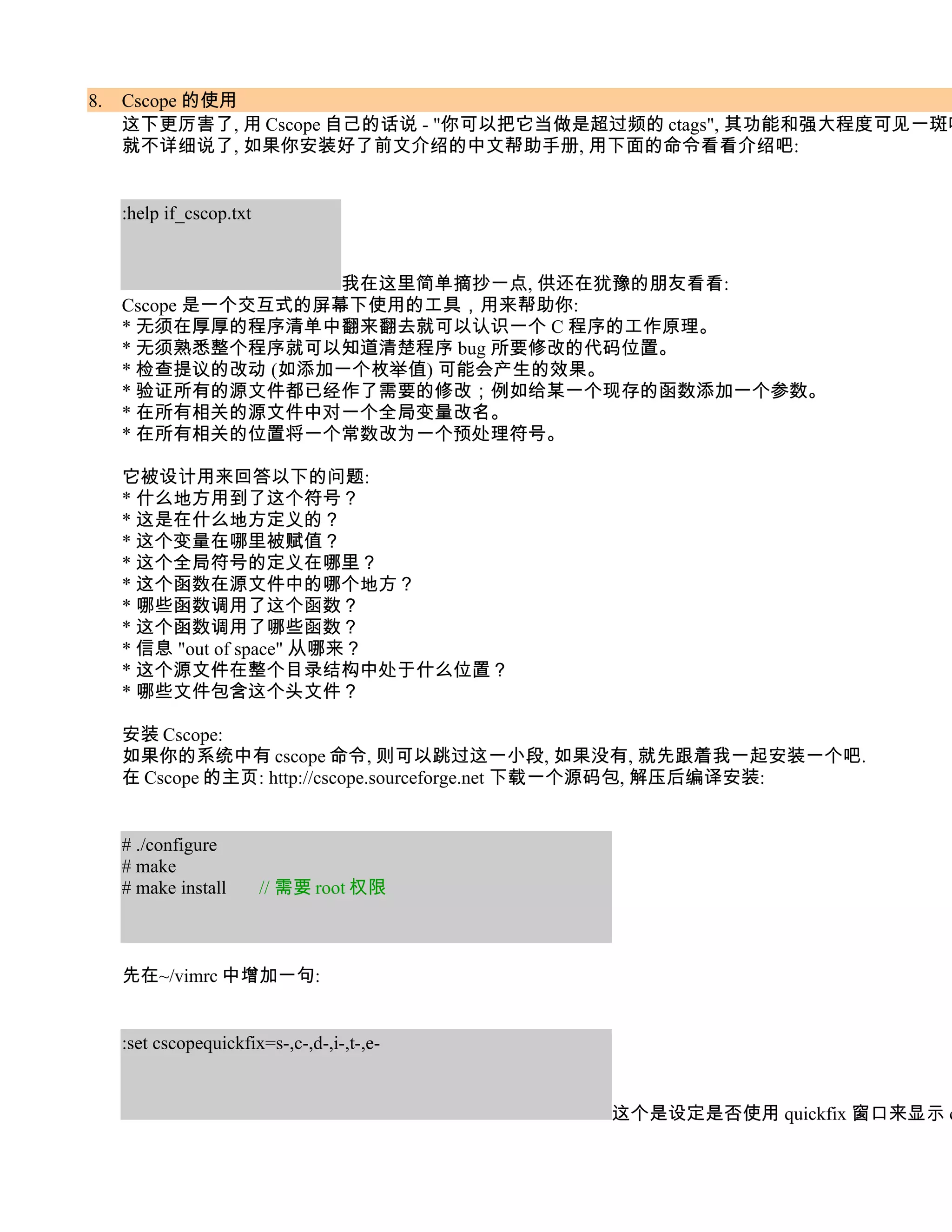 8.   Cscope 的使用
     这下更厉害了, 用 Cscope 自己的话说 - "你可以把它当做是超过频的 ctags", 其功能和强大程度可见一斑吧
     就不详细说了, 如果你安装好了前文介绍的中文帮助手册, 用下面的命令看看介绍吧:


     :help if_cscop.txt


                     我在这里简单摘抄一点, 供还在犹豫的朋友看看:
     Cscope 是一个交互式的屏幕下使用的工具，用来帮助你:
     * 无须在厚厚的程序清单中翻来翻去就可以认识一个 C 程序的工作原理。
     * 无须熟悉整个程序就可以知道清楚程序 bug 所要修改的代码位置。
     * 检查提议的改动 (如添加一个枚举值) 可能会产生的效果。
     * 验证所有的源文件都已经作了需要的修改；例如给某一个现存的函数添加一个参数。
     * 在所有相关的源文件中对一个全局变量改名。
     * 在所有相关的位置将一个常数改为一个预处理符号。

     它被设计用来回答以下的问题:
     * 什么地方用到了这个符号？
     * 这是在什么地方定义的？
     * 这个变量在哪里被赋值？
     * 这个全局符号的定义在哪里？
     * 这个函数在源文件中的哪个地方？
     * 哪些函数调用了这个函数？
     * 这个函数调用了哪些函数？
     * 信息 "out of space" 从哪来？
     * 这个源文件在整个目录结构中处于什么位置？
     * 哪些文件包含这个头文件？

     安装 Cscope:
     如果你的系统中有 cscope 命令, 则可以跳过这一小段, 如果没有, 就先跟着我一起安装一个吧.
     在 Cscope 的主页: http://cscope.sourceforge.net 下载一个源码包, 解压后编译安装:


     # ./configure
     # make
     # make install       // 需要 root 权限



     先在~/vimrc 中增加一句:


     :set cscopequickfix=s-,c-,d-,i-,t-,e-


                                             这个是设定是否使用 quickfix 窗口来显示 c
 