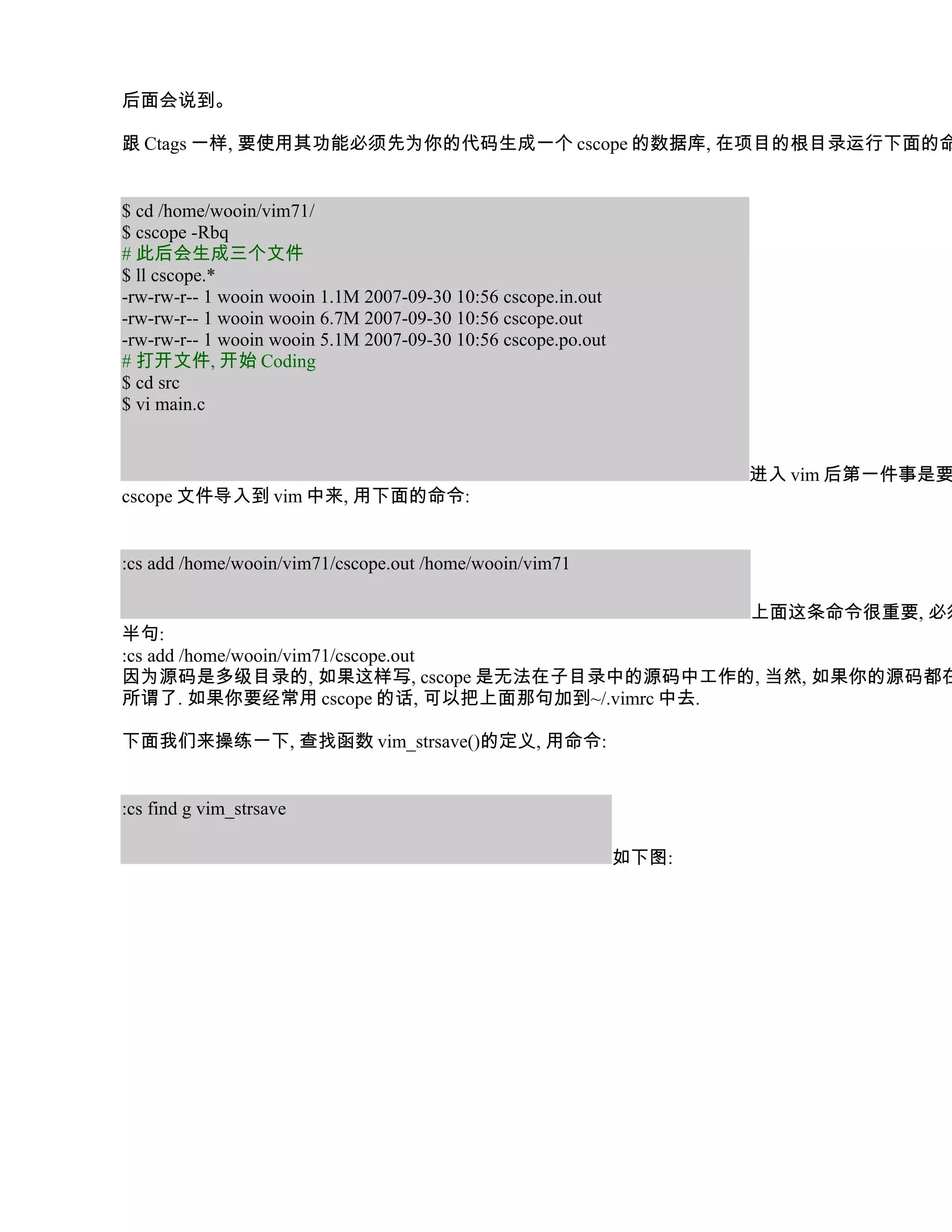后面会说到。

跟 Ctags 一样, 要使用其功能必须先为你的代码生成一个 cscope 的数据库, 在项目的根目录运行下面的命


$ cd /home/wooin/vim71/
$ cscope -Rbq
# 此后会生成三个文件
$ ll cscope.*
-rw-rw-r-- 1 wooin wooin 1.1M 2007-09-30 10:56 cscope.in.out
-rw-rw-r-- 1 wooin wooin 6.7M 2007-09-30 10:56 cscope.out
-rw-rw-r-- 1 wooin wooin 5.1M 2007-09-30 10:56 cscope.po.out
# 打开文件, 开始 Coding
$ cd src
$ vi main.c


                                                                      进入 vim 后第一件事是要
cscope 文件导入到 vim 中来, 用下面的命令:


:cs add /home/wooin/vim71/cscope.out /home/wooin/vim71

                                              上面这条命令很重要, 必须
半句:
:cs add /home/wooin/vim71/cscope.out
因为源码是多级目录的, 如果这样写, cscope 是无法在子目录中的源码中工作的, 当然, 如果你的源码都在
所谓了. 如果你要经常用 cscope 的话, 可以把上面那句加到~/.vimrc 中去.

下面我们来操练一下, 查找函数 vim_strsave()的定义, 用命令:


:cs find g vim_strsave

                                                               如下图:
 