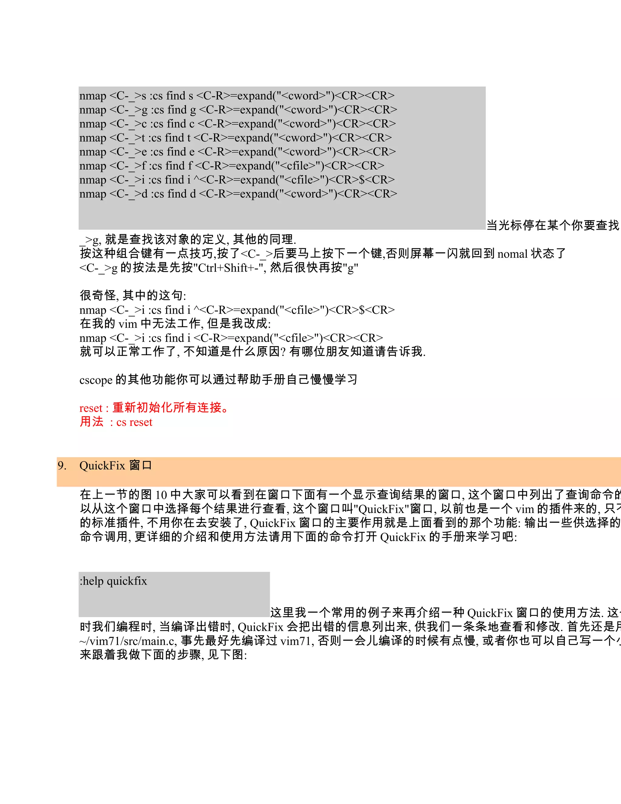 nmap <C-_>s :cs find s <C-R>=expand("<cword>")<CR><CR>
     nmap <C-_>g :cs find g <C-R>=expand("<cword>")<CR><CR>
     nmap <C-_>c :cs find c <C-R>=expand("<cword>")<CR><CR>
     nmap <C-_>t :cs find t <C-R>=expand("<cword>")<CR><CR>
     nmap <C-_>e :cs find e <C-R>=expand("<cword>")<CR><CR>
     nmap <C-_>f :cs find f <C-R>=expand("<cfile>")<CR><CR>
     nmap <C-_>i :cs find i ^<C-R>=expand("<cfile>")<CR>$<CR>
     nmap <C-_>d :cs find d <C-R>=expand("<cword>")<CR><CR>

                                                                当光标停在某个你要查找的
     _>g, 就是查找该对象的定义, 其他的同理.
     按这种组合键有一点技巧,按了<C-_>后要马上按下一个键,否则屏幕一闪就回到 nomal 状态了
     <C-_>g 的按法是先按"Ctrl+Shift+-", 然后很快再按"g"

     很奇怪, 其中的这句:
     nmap <C-_>i :cs find i ^<C-R>=expand("<cfile>")<CR>$<CR>
     在我的 vim 中无法工作, 但是我改成:
     nmap <C-_>i :cs find i <C-R>=expand("<cfile>")<CR><CR>
     就可以正常工作了, 不知道是什么原因? 有哪位朋友知道请告诉我.

     cscope 的其他功能你可以通过帮助手册自己慢慢学习

     reset : 重新初始化所有连接。
     用法 : cs reset


9.   QuickFix 窗口

     在上一节的图 10 中大家可以看到在窗口下面有一个显示查询结果的窗口, 这个窗口中列出了查询命令的
     以从这个窗口中选择每个结果进行查看, 这个窗口叫"QuickFix"窗口, 以前也是一个 vim 的插件来的, 只不
     的标准插件, 不用你在去安装了, QuickFix 窗口的主要作用就是上面看到的那个功能: 输出一些供选择的
     命令调用, 更详细的介绍和使用方法请用下面的命令打开 QuickFix 的手册来学习吧:


     :help quickfix

                                这里我一个常用的例子来再介绍一种 QuickFix 窗口的使用方法. 这个
     时我们编程时, 当编译出错时, QuickFix 会把出错的信息列出来, 供我们一条条地查看和修改. 首先还是用
     ~/vim71/src/main.c, 事先最好先编译过 vim71, 否则一会儿编译的时候有点慢, 或者你也可以自己写一个小
     来跟着我做下面的步骤, 见下图:
 