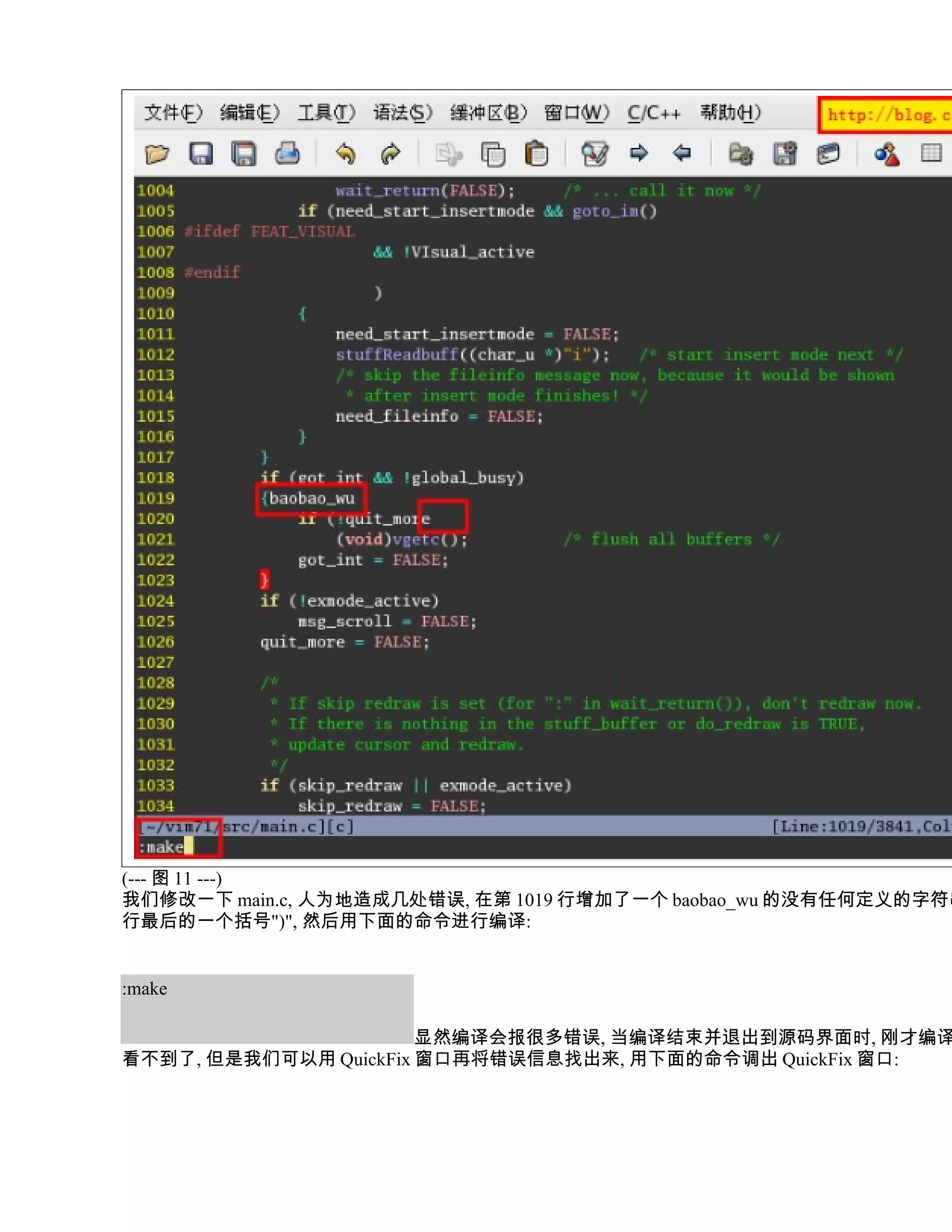 (--- 图 11 ---)
我们修改一下 main.c, 人为地造成几处错误, 在第 1019 行增加了一个 baobao_wu 的没有任何定义的字符串
行最后的一个括号")", 然后用下面的命令进行编译:


:make

                       显然编译会报很多错误, 当编译结束并退出到源码界面时, 刚才编译
看不到了, 但是我们可以用 QuickFix 窗口再将错误信息找出来, 用下面的命令调出 QuickFix 窗口:
 