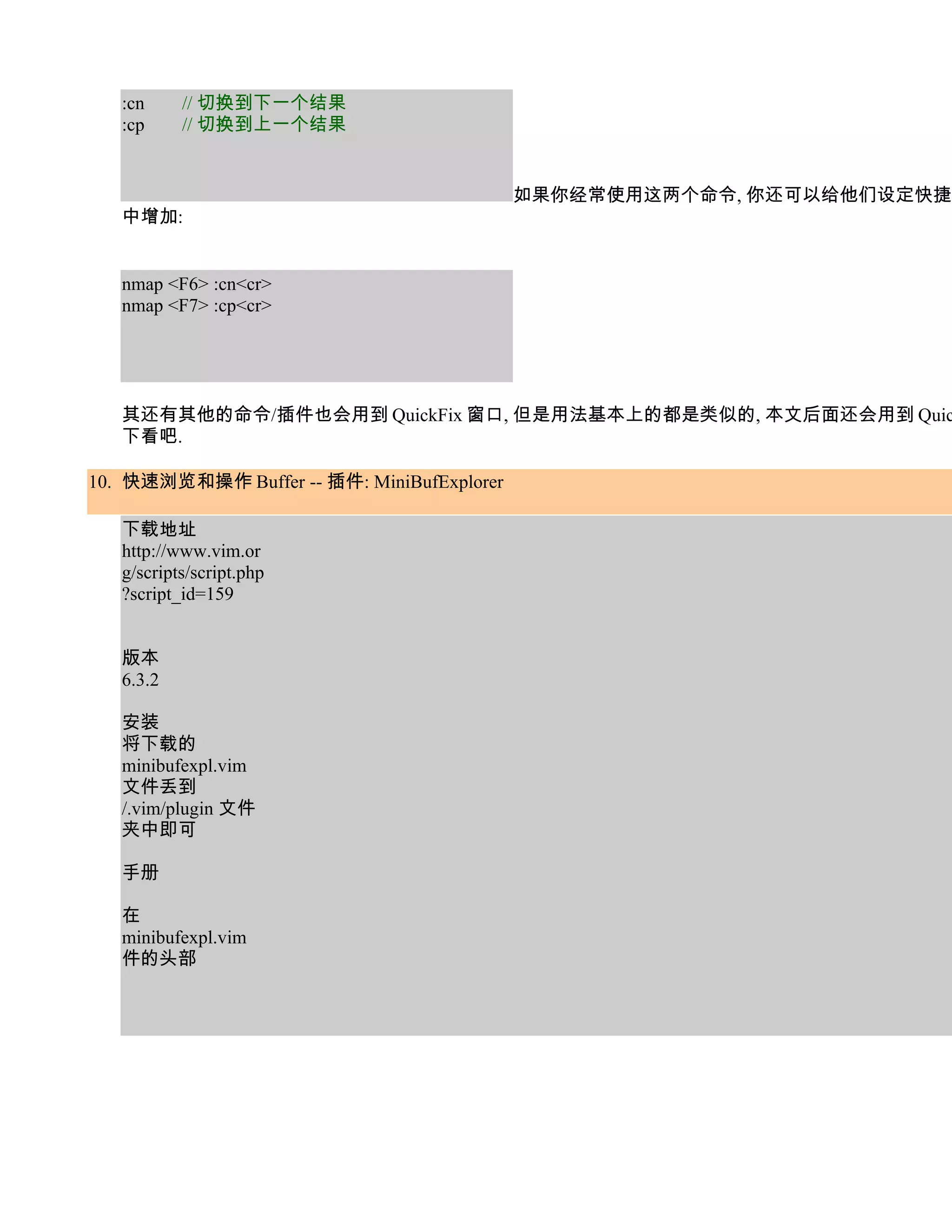 :cn     // 切换到下一个结果
   :cp     // 切换到上一个结果


                                            如果你经常使用这两个命令, 你还可以给他们设定快捷键
   中增加:


   nmap <F6> :cn<cr>
   nmap <F7> :cp<cr>




   其还有其他的命令/插件也会用到 QuickFix 窗口, 但是用法基本上的都是类似的, 本文后面还会用到 Quic
   下看吧.

10. 快速浏览和操作 Buffer -- 插件: MiniBufExplorer

   下载地址
   http://www.vim.or
   g/scripts/script.php
   ?script_id=159


   版本
   6.3.2

   安装
   将下载的
   minibufexpl.vim
   文件丢到
   /.vim/plugin 文件
   夹中即可

   手册

   在
   minibufexpl.vim
   件的头部
 