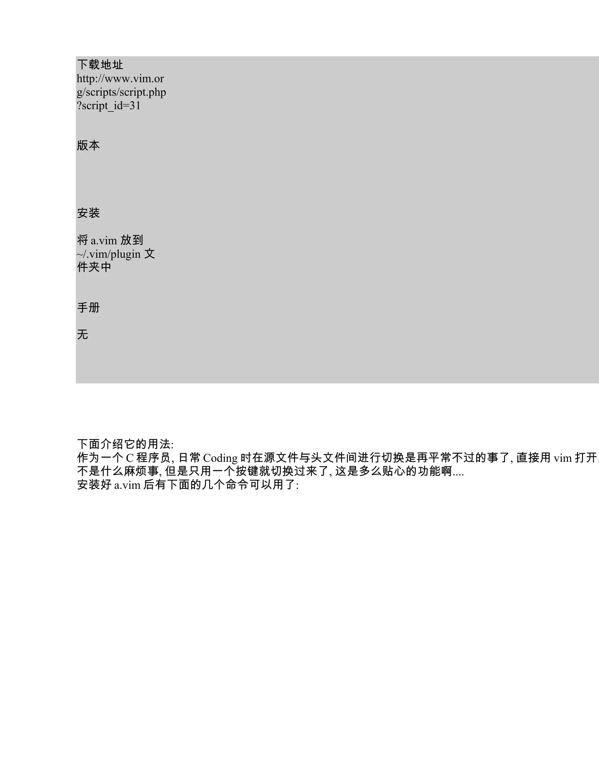 下载地址
http://www.vim.or
g/scripts/script.php
?script_id=31


版本




安装

将 a.vim 放到
~/.vim/plugin 文
件夹中


手册

无




下面介绍它的用法:
作为一个 C 程序员, 日常 Coding 时在源文件与头文件间进行切换是再平常不过的事了, 直接用 vim 打开其
不是什么麻烦事, 但是只用一个按键就切换过来了, 这是多么贴心的功能啊....
安装好 a.vim 后有下面的几个命令可以用了:
 