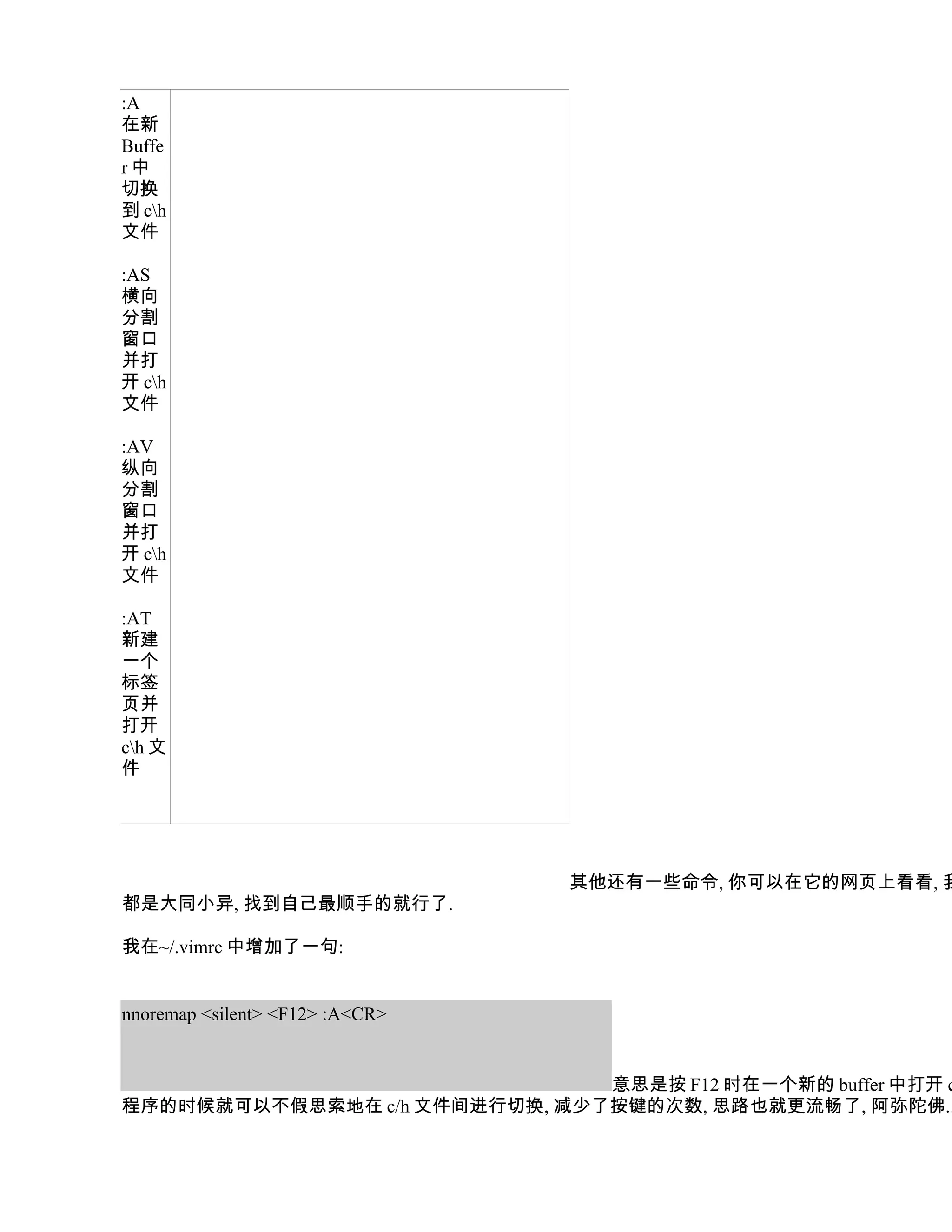 :A
在新
Buffe
r中
切换
到 ch
文件

:AS
横向
分割
窗口
并打
开 ch
文件

:AV
纵向
分割
窗口
并打
开 ch
文件

:AT
新建
一个
标签
页并
打开
ch 文
件




                                 其他还有一些命令, 你可以在它的网页上看看, 我
都是大同小异, 找到自己最顺手的就行了.

我在~/.vimrc 中增加了一句:


nnoremap <silent> <F12> :A<CR>


                               意思是按 F12 时在一个新的 buffer 中打开 c
程序的时候就可以不假思索地在 c/h 文件间进行切换, 减少了按键的次数, 思路也就更流畅了, 阿弥陀佛..
 