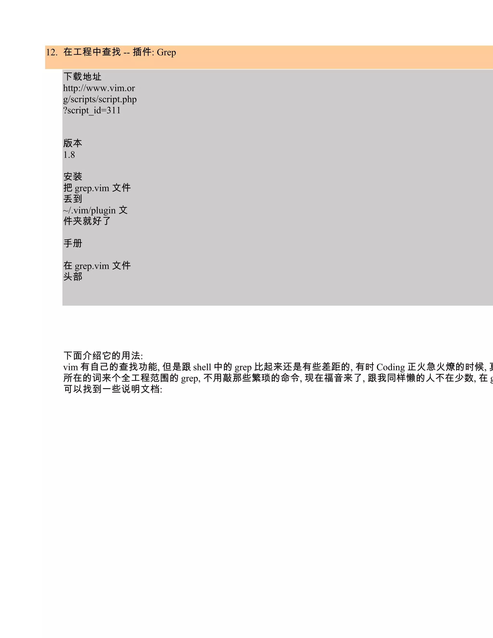 12. 在工程中查找 -- 插件: Grep

  下载地址
  http://www.vim.or
  g/scripts/script.php
  ?script_id=311


  版本
  1.8

  安装
  把 grep.vim 文件
  丢到
  ~/.vim/plugin 文
  件夹就好了

  手册

  在 grep.vim 文件
  头部




  下面介绍它的用法:
  vim 有自己的查找功能, 但是跟 shell 中的 grep 比起来还是有些差距的, 有时 Coding 正火急火燎的时候, 真
  所在的词来个全工程范围的 grep, 不用敲那些繁琐的命令, 现在福音来了, 跟我同样懒的人不在少数, 在 g
  可以找到一些说明文档:
 