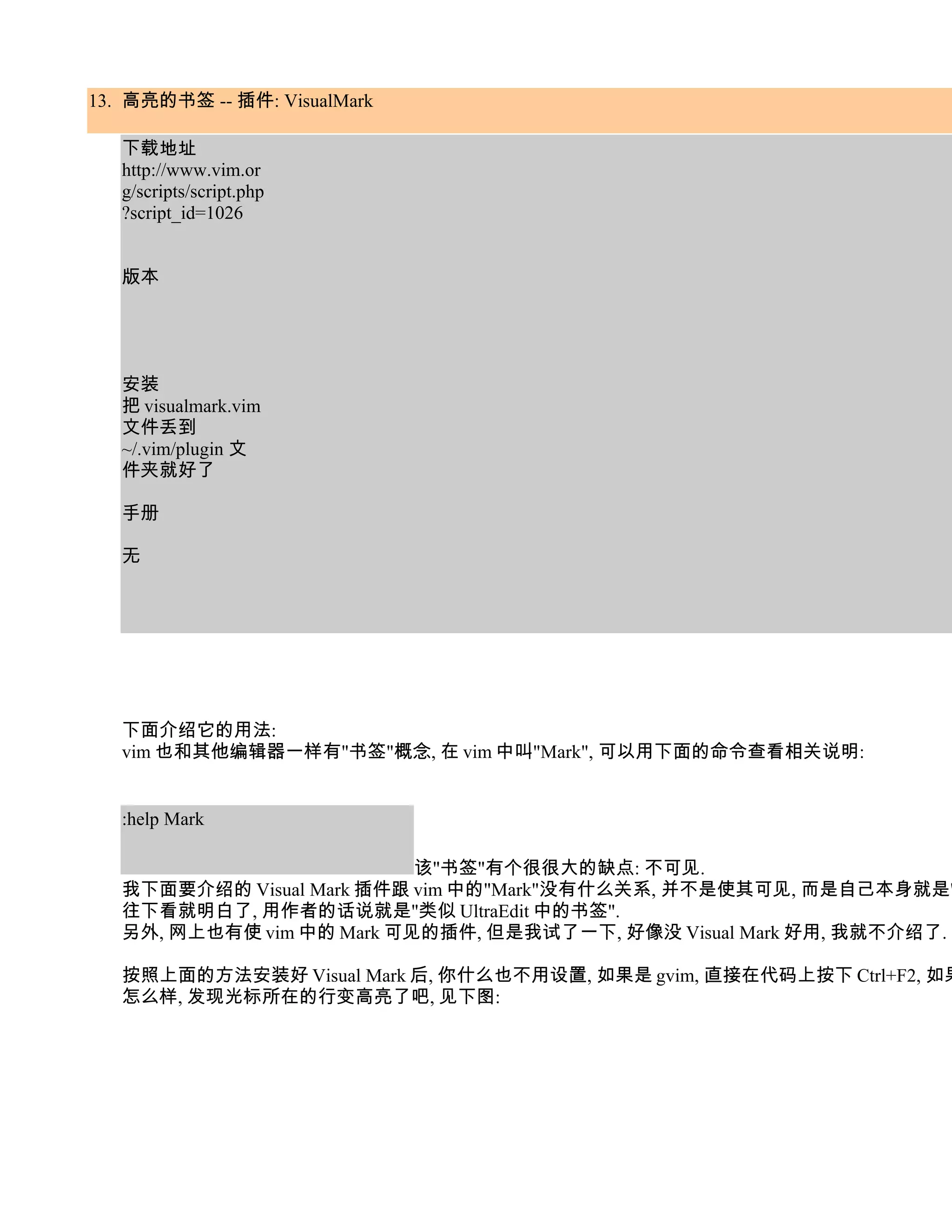 13. 高亮的书签 -- 插件: VisualMark

   下载地址
   http://www.vim.or
   g/scripts/script.php
   ?script_id=1026


   版本




   安装
   把 visualmark.vim
   文件丢到
   ~/.vim/plugin 文
   件夹就好了

   手册

   无




   下面介绍它的用法:
   vim 也和其他编辑器一样有"书签"概念, 在 vim 中叫"Mark", 可以用下面的命令查看相关说明:


   :help Mark

                           该"书签"有个很很大的缺点: 不可见.
   我下面要介绍的 Visual Mark 插件跟 vim 中的"Mark"没有什么关系, 并不是使其可见, 而是自己本身就是"
   往下看就明白了, 用作者的话说就是"类似 UltraEdit 中的书签".
   另外, 网上也有使 vim 中的 Mark 可见的插件, 但是我试了一下, 好像没 Visual Mark 好用, 我就不介绍了.

   按照上面的方法安装好 Visual Mark 后, 你什么也不用设置, 如果是 gvim, 直接在代码上按下 Ctrl+F2, 如果
   怎么样, 发现光标所在的行变高亮了吧, 见下图:
 
