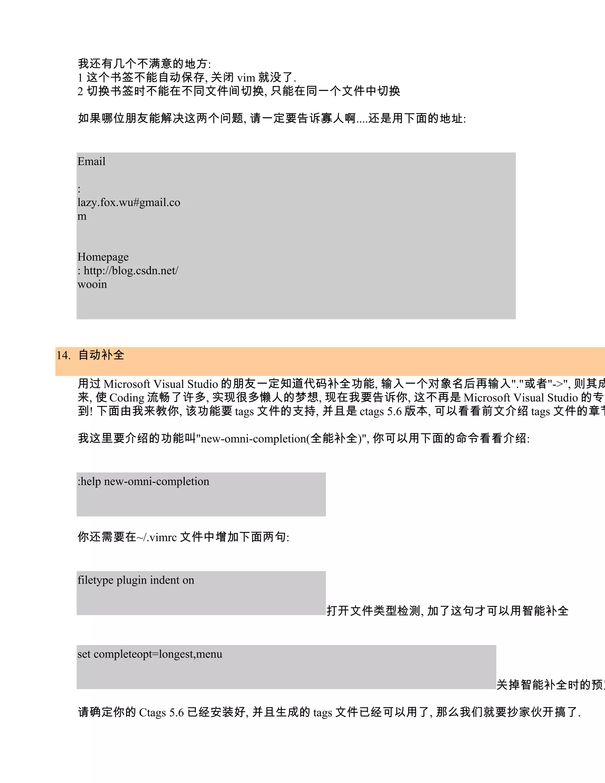 我还有几个不满意的地方:
  1 这个书签不能自动保存, 关闭 vim 就没了.
  2 切换书签时不能在不同文件间切换, 只能在同一个文件中切换

  如果哪位朋友能解决这两个问题, 请一定要告诉寡人啊....还是用下面的地址:


  Email

  :
  lazy.fox.wu#gmail.co
  m


  Homepage
  : http://blog.csdn.net/
  wooin




14. 自动补全

  用过 Microsoft Visual Studio 的朋友一定知道代码补全功能, 输入一个对象名后再输入"."或者"->", 则其成
  来, 使 Coding 流畅了许多, 实现很多懒人的梦想, 现在我要告诉你, 这不再是 Microsoft Visual Studio 的专利
  到! 下面由我来教你, 该功能要 tags 文件的支持, 并且是 ctags 5.6 版本, 可以看看前文介绍 tags 文件的章节

  我这里要介绍的功能叫"new-omni-completion(全能补全)", 你可以用下面的命令看看介绍:


  :help new-omni-completion



  你还需要在~/.vimrc 文件中增加下面两句:


  filetype plugin indent on

                                  打开文件类型检测, 加了这句才可以用智能补全


  set completeopt=longest,menu

                                                         关掉智能补全时的预览

  请确定你的 Ctags 5.6 已经安装好, 并且生成的 tags 文件已经可以用了, 那么我们就要抄家伙开搞了.
 