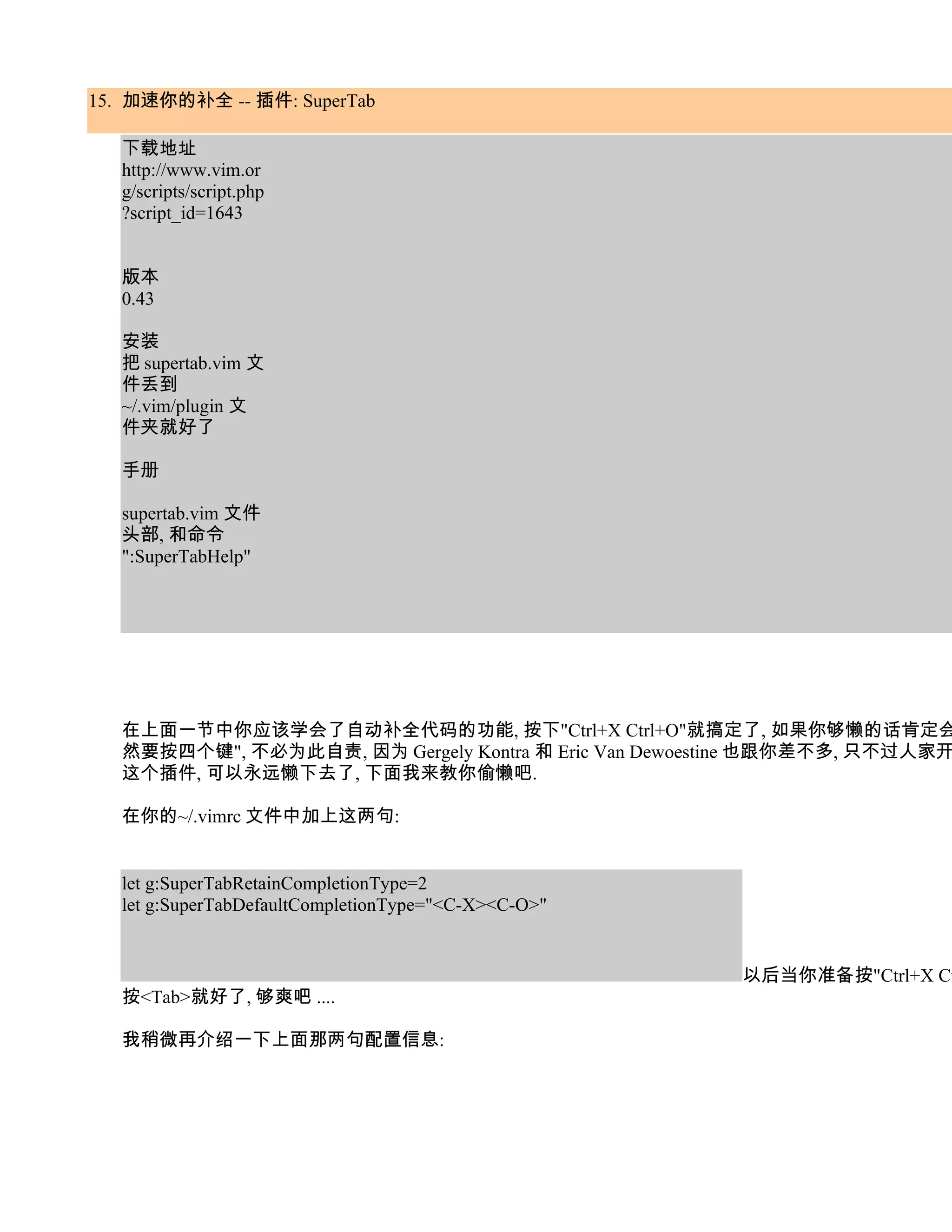 15. 加速你的补全 -- 插件: SuperTab

   下载地址
   http://www.vim.or
   g/scripts/script.php
   ?script_id=1643


   版本
   0.43

   安装
   把 supertab.vim 文
   件丢到
   ~/.vim/plugin 文
   件夹就好了

   手册

   supertab.vim 文件
   头部, 和命令
   ":SuperTabHelp"




   在上面一节中你应该学会了自动补全代码的功能, 按下"Ctrl+X Ctrl+O"就搞定了, 如果你够懒的话肯定会
   然要按四个键", 不必为此自责, 因为 Gergely Kontra 和 Eric Van Dewoestine 也跟你差不多, 只不过人家开
   这个插件, 可以永远懒下去了, 下面我来教你偷懒吧.

   在你的~/.vimrc 文件中加上这两句:


   let g:SuperTabRetainCompletionType=2
   let g:SuperTabDefaultCompletionType="<C-X><C-O>"


                                                       以后当你准备按"Ctrl+X Ct
   按<Tab>就好了, 够爽吧 ....

   我稍微再介绍一下上面那两句配置信息:
 