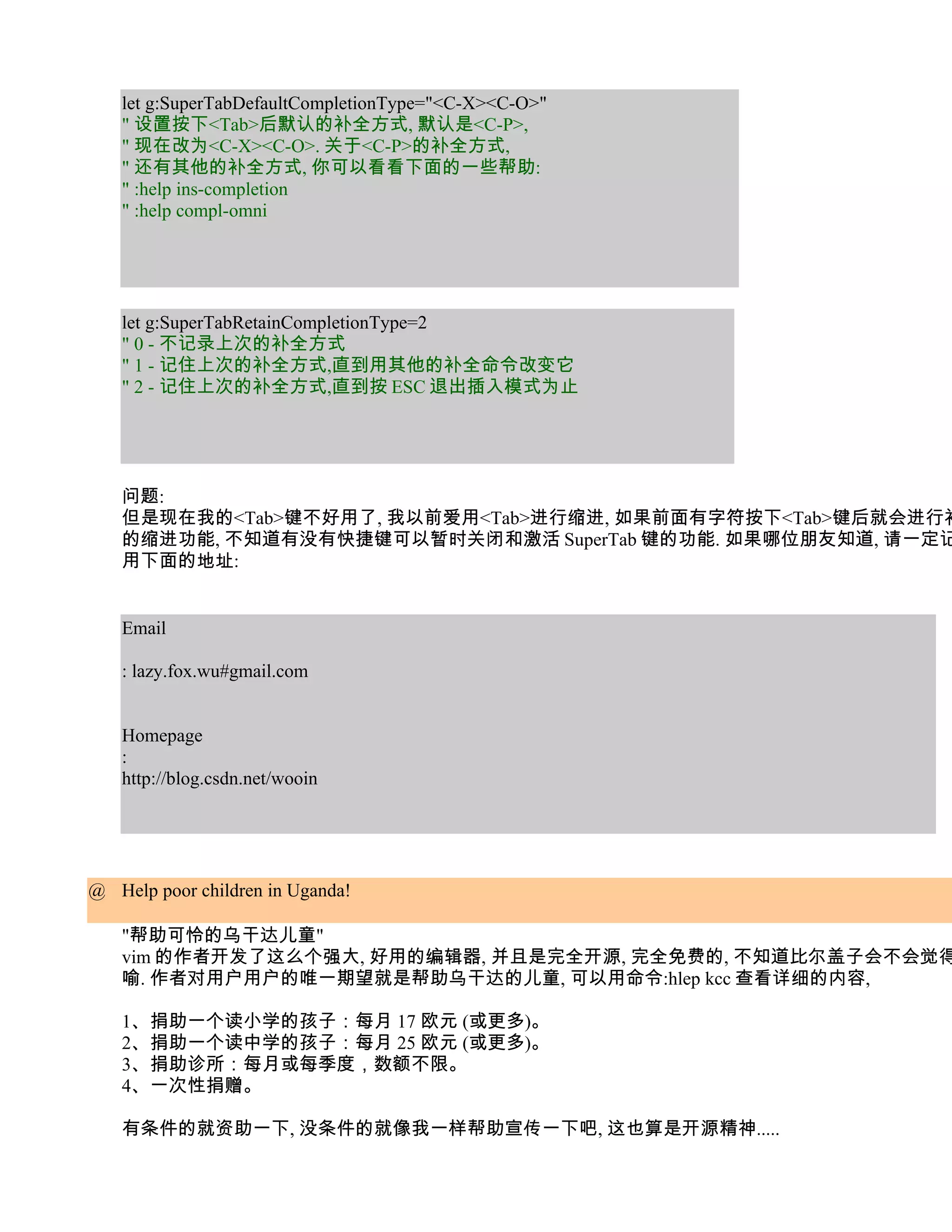 let g:SuperTabDefaultCompletionType="<C-X><C-O>"
   " 设置按下<Tab>后默认的补全方式, 默认是<C-P>,
   " 现在改为<C-X><C-O>. 关于<C-P>的补全方式,
   " 还有其他的补全方式, 你可以看看下面的一些帮助:
   " :help ins-completion
   " :help compl-omni




   let g:SuperTabRetainCompletionType=2
   " 0 - 不记录上次的补全方式
   " 1 - 记住上次的补全方式,直到用其他的补全命令改变它
   " 2 - 记住上次的补全方式,直到按 ESC 退出插入模式为止




   问题:
   但是现在我的<Tab>键不好用了, 我以前爱用<Tab>进行缩进, 如果前面有字符按下<Tab>键后就会进行补
   的缩进功能, 不知道有没有快捷键可以暂时关闭和激活 SuperTab 键的功能. 如果哪位朋友知道, 请一定记
   用下面的地址:


   Email

   : lazy.fox.wu#gmail.com


   Homepage
   :
   http://blog.csdn.net/wooin




@ Help poor children in Uganda!

   "帮助可怜的乌干达儿童"
   vim 的作者开发了这么个强大, 好用的编辑器, 并且是完全开源, 完全免费的, 不知道比尔盖子会不会觉得
   喻. 作者对用户用户的唯一期望就是帮助乌干达的儿童, 可以用命令:hlep kcc 查看详细的内容,

   1、捐助一个读小学的孩子：每月 17 欧元 (或更多)。
   2、捐助一个读中学的孩子：每月 25 欧元 (或更多)。
   3、捐助诊所：每月或每季度，数额不限。
   4、一次性捐赠。

   有条件的就资助一下, 没条件的就像我一样帮助宣传一下吧, 这也算是开源精神.....
 