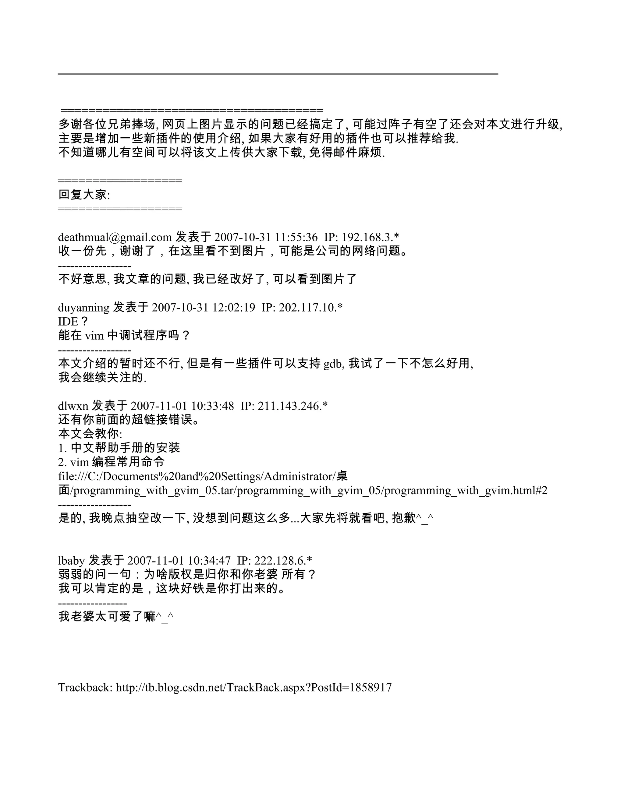 ======================================
多谢各位兄弟捧场, 网页上图片显示的问题已经搞定了, 可能过阵子有空了还会对本文进行升级,
主要是增加一些新插件的使用介绍, 如果大家有好用的插件也可以推荐给我.
不知道哪儿有空间可以将该文上传供大家下载, 免得邮件麻烦.

==================
回复大家:
==================

deathmual@gmail.com 发表于 2007-10-31 11:55:36 IP: 192.168.3.*
收一份先，谢谢了，在这里看不到图片，可能是公司的网络问题。
------------------
不好意思, 我文章的问题, 我已经改好了, 可以看到图片了

duyanning 发表于 2007-10-31 12:02:19 IP: 202.117.10.*
IDE？
能在 vim 中调试程序吗？
------------------
本文介绍的暂时还不行, 但是有一些插件可以支持 gdb, 我试了一下不怎么好用,
我会继续关注的.

dlwxn 发表于 2007-11-01 10:33:48 IP: 211.143.246.*
还有你前面的超链接错误。
本文会教你:
1. 中文帮助手册的安装
2. vim 编程常用命令
file:///C:/Documents%20and%20Settings/Administrator/桌
面/programming_with_gvim_05.tar/programming_with_gvim_05/programming_with_gvim.html#2
------------------
是的, 我晚点抽空改一下, 没想到问题这么多...大家先将就看吧, 抱歉^_^


lbaby 发表于 2007-11-01 10:34:47 IP: 222.128.6.*
弱弱的问一句：为啥版权是归你和你老婆 所有？
我可以肯定的是，这块好铁是你打出来的。
-----------------
我老婆太可爱了嘛^_^




Trackback: http://tb.blog.csdn.net/TrackBack.aspx?PostId=1858917
 