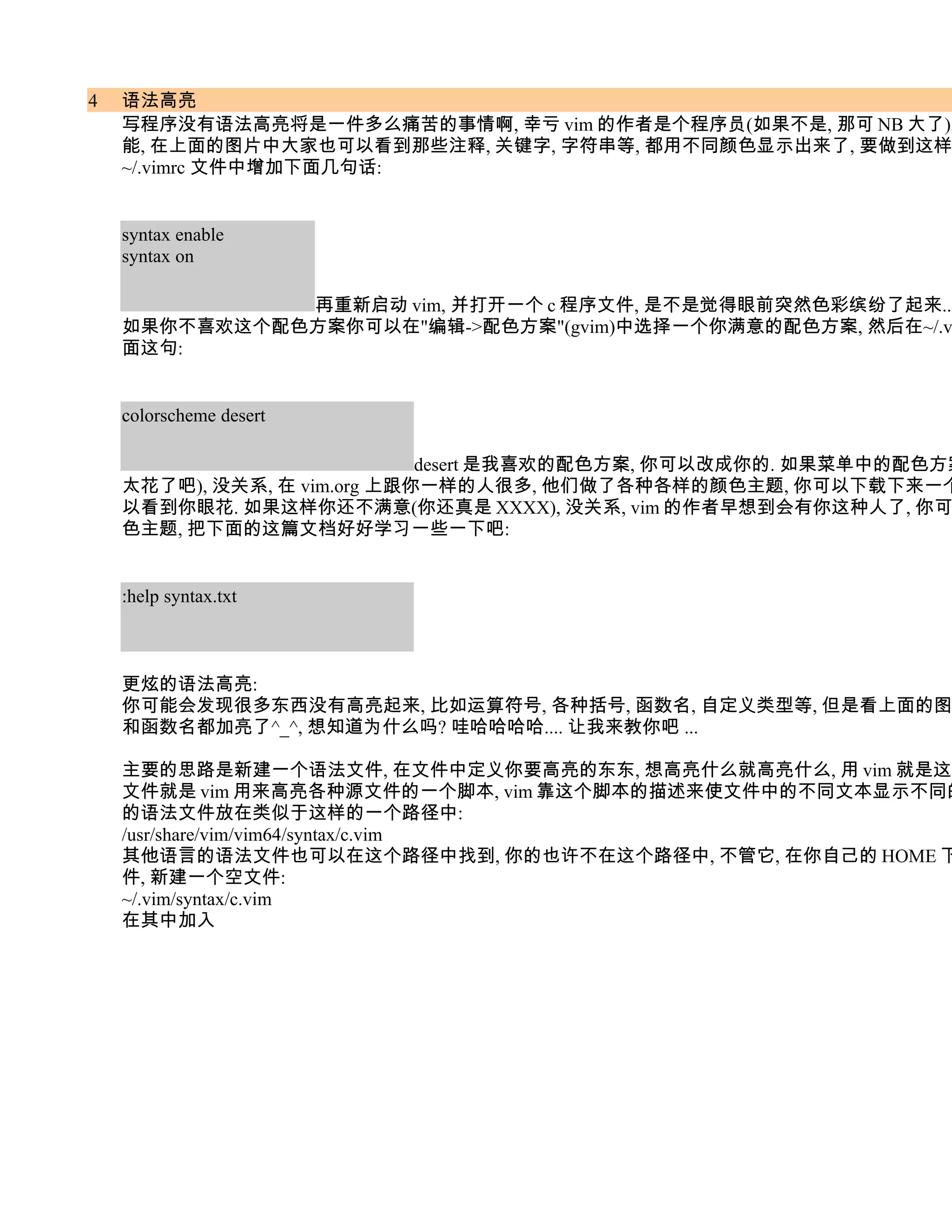 4   语法高亮
    写程序没有语法高亮将是一件多么痛苦的事情啊, 幸亏 vim 的作者是个程序员(如果不是, 那可 NB 大了),
    能, 在上面的图片中大家也可以看到那些注释, 关键字, 字符串等, 都用不同颜色显示出来了, 要做到这样
    ~/.vimrc 文件中增加下面几句话:


    syntax enable
    syntax on

              再重新启动 vim, 并打开一个 c 程序文件, 是不是觉得眼前突然色彩缤纷了起来...
    如果你不喜欢这个配色方案你可以在"编辑->配色方案"(gvim)中选择一个你满意的配色方案, 然后在~/.v
    面这句:


    colorscheme desert

                             desert 是我喜欢的配色方案, 你可以改成你的. 如果菜单中的配色方案
    太花了吧), 没关系, 在 vim.org 上跟你一样的人很多, 他们做了各种各样的颜色主题, 你可以下载下来一个
    以看到你眼花. 如果这样你还不满意(你还真是 XXXX), 没关系, vim 的作者早想到会有你这种人了, 你可
    色主题, 把下面的这篇文档好好学习一些一下吧:


    :help syntax.txt



    更炫的语法高亮:
    你可能会发现很多东西没有高亮起来, 比如运算符号, 各种括号, 函数名, 自定义类型等, 但是看上面的图
    和函数名都加亮了^_^, 想知道为什么吗? 哇哈哈哈哈.... 让我来教你吧 ...

    主要的思路是新建一个语法文件, 在文件中定义你要高亮的东东, 想高亮什么就高亮什么, 用 vim 就是这么
    文件就是 vim 用来高亮各种源文件的一个脚本, vim 靠这个脚本的描述来使文件中的不同文本显示不同的
    的语法文件放在类似于这样的一个路径中:
    /usr/share/vim/vim64/syntax/c.vim
    其他语言的语法文件也可以在这个路径中找到, 你的也许不在这个路径中, 不管它, 在你自己的 HOME 下
    件, 新建一个空文件:
    ~/.vim/syntax/c.vim
    在其中加入
 