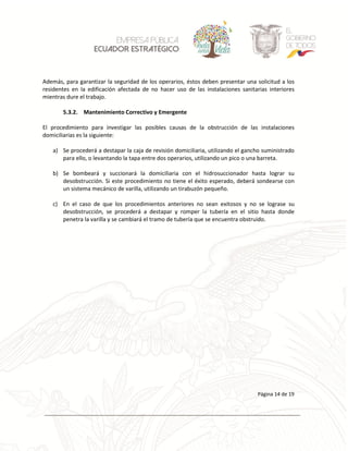 La información del presente documento es de propiedad exclusiva de ECUADOR ESTRATEGICO EP y no deberá ser usada para otros propósitos distintos a los especificados
Página 14 de 19
Además, para garantizar la seguridad de los operarios, éstos deben presentar una solicitud a los
residentes en la edificación afectada de no hacer uso de las instalaciones sanitarias interiores
mientras dure el trabajo.
5.3.2. Mantenimiento Correctivo y Emergente
El procedimiento para investigar las posibles causas de la obstrucción de las instalaciones
domiciliarias es la siguiente:
a) Se procederá a destapar la caja de revisión domiciliaria, utilizando el gancho suministrado
para ello, o levantando la tapa entre dos operarios, utilizando un pico o una barreta.
b) Se bombeará y succionará la domiciliaria con el hidrosuccionador hasta lograr su
desobstrucción. Si este procedimiento no tiene el éxito esperado, deberá sondearse con
un sistema mecánico de varilla, utilizando un tirabuzón pequeño.
c) En el caso de que los procedimientos anteriores no sean exitosos y no se lograse su
desobstrucción, se procederá a destapar y romper la tubería en el sitio hasta donde
penetra la varilla y se cambiará el tramo de tubería que se encuentra obstruido.
 