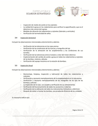 La información del presente documento es de propiedad exclusiva de ECUADOR ESTRATEGICO EP y no deberá ser usada para otros propósitos distintos a los especificados
Página 18 de 19
- Inspección de niveles de aceite en los cojinetes
- La calidad de la grasa en los rodamientos para verificar la saponificación, que es el
deterioro más común de la grasa.
- Medidas de vibración de rodamientos y cojinetes (laterales y verticales).
- Verificación de hermeticidad de sellos.
2.4 Inspección Semestral
Incluyen las observaciones mencionadas anteriormente y además:
- Verificación de las tolerancias en las cajas prensa
- Verificación de las condiciones de las tuercas y manguillos del eje
- Verificación de la alineación de los acoplamientos y las condiciones de sus
tornillos.
- Verificación de las tolerancias entre el estator y rotor del motor eléctrico
- Implementación del cambio de aceite y grasa en todos los rodamientos y cojinetes
de las bombas, motores, válvulas
- Verificación del equipo mecánico en la estación de bombeo.
2.5 Inspección Anual
Incluyen las observaciones mencionadas anteriormente y además:
- Desmontaje, limpieza, inspección y lubricación de todos los rodamientos y
cojinetes
- Verificación y necesario reemplazamiento de la empaquetadura en la caja prensa
- Verificación y necesario reemplazamiento de los manguillos de los ejes de las
bombas y válvulas
- La inspección de los ejes, sus acoples y verificación de sus alineamientos
- Verificación del funcionamiento de todos los accesorios y tuberías.
- Verificación de la calibración de todos los instrumentos hidráulicos y eléctricos
- Después de volver a montar las bombas, una prueba de eficiencia de las unidades
Es necesario indicar que:
 