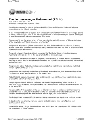 The last messenger Mohammad (PBUH)
Tue, 25 Mar 2008 20:41:52
By Patricia Khashayar, MD., Press TV, Tehran
The birth anniversary of Prophet Mohammad (PBUH) is one of the most important religious
celebrations on the Islamic calendar.
It is a reminder of the life of a great man who set an example the Holy Qur'an encourages people
to follow, "Certainly you have in the Messenger of Allah an excellent exemplar for him who hopes
in Allah and the latter day and remembers Allah much."
"Muhammad is not the father of any of your men, but he is the Messenger of Allah and the Last
of the prophets; and Allah is cognizant of all things."
The prophet Mohammad (PBUH) was born on the third month of the lunar calendar, in Mecca,
Arabia. There is no consensus on the exact date; many sources state the date to be the 17th and
others the 12th of Rabiul Awal.
The week between these two dates is known as the 'Solidarity Week' in Iran to encourage
Muslims to celebrate the life of the last prophet of God for seven days.
The prophet's was born in the Year of Elephant, when the king of Yemen, Abraha invaded the
territory of Mecca with an army of elephant riders. But God sent birds to drop stones on the army
and defeat them.
The prophet's father Abdullah, died several weeks before his birth and his mother's death left
him an orphan at the age of six.
The prophet was raised by his paternal grandfather, Abd al Muttalib, who was the leader of the
Quraish tribe, which was the keeper of the holy Ka'aba.
Abd al Muttalib also died two years later and the eight-year-old Mohammad was left in the care
of one of his father's brothers, Abu Talib.
The young Mohammad who was known for his honesty began working for his uncle as a
merchant. Soon afterward, he began working for a widow named Khadijah and later married her
at the age of 25.
He received his first revelation at the age of 40 and from then on embarked on the mission to
spread the word of Allah, to invite all to worship the one and only creator and sustainer of the
universe and to complete the laws of moral, ethical, legal, and social conduct.
The Prophet lived a modest life. He slept on coarse palm mats and spent most nights in prayer.
In day time he was a family man and teacher and at the same time a chief justice and
commander-in-chief.
The Prophet (PBUH) taught followers to fill their hearts with the love of Allah and showed them
the importance of moral conduct.
Page 1 of 2Press TV Print
7/15/2008http://www.presstv.ir/pop/print.aspx?id=48929
 