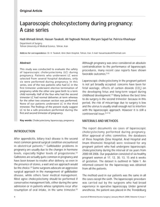 Journal of Minimal Access Surgery | January-March 2008 | Volume 4 | Issue 19
Laparoscopic cholecystectomy during pregnancy:
A case series
Hadi Ahmadi Amoli, Hassan Tavakoli, Ali Yaghoubi Notash, Maryam Sajad Far, Patricia Khashayar
Department of Surgery
Tehran University of Medical Science, Tehran, Iran
Address for correspondence: Dr. H. Tavakoli, Amir Alam Hospital, Tehran, Iran. E-mail: hassantavakoli@hotmail.com
Abstract
This study was conducted to evaluate the safety
of laparoscopic cholecystectomy (LC) during
pregnancy. Patients who underwent LC were
selected from several hospital databases, only
six were performed during pregnancy. In this
series, one of the two patients who had LC in the
first trimester underwent elective termination of
pregnancy while the other one gave birth to a term
child normally. Half of the four who had the second
trimester LC had normal deliveries at term whereas
for the other two cesarean section was performed.
None of our patients underwent LC in the third
trimester. The findings of the present study suggest
LC to be a safe procedure performed during the
first and second trimester of pregnancy.
Key words: Cholecystectomy, laparoscopy, pregnancy
Although pregnancy was once considered an absolute
contraindication to the performance of laparoscopic
procedures, many recent case reports have shown
favorable outcomes.[5,6]
Laparoscopic cholecystectomy in the pregnant patient
is not yet broadly accepted; concerns have been for
fetal wastage, effects of carbon dioxide (CO2
) on
the developing fetus and long-term sequel during
childhood development.[7]
Many believe the best time
to do surgery is the second trimester; because in this
period, the risk of miscarriage due to surgery is low
and the uterus is usually small enough not to interfere
with the laparoscopic approach. However it is still a
controversial issue.[5,8-10]
MATERIALS AND METHODS
The report documents six cases of laparoscopic
cholecystectomy performed during pregnancy.
After approval of ethic committee, the databases
of three hospitals (Sina Hospital, Arad Hospital and
Imam Khomeini Hospital) were reviewed for any
pregnant patient who had undergone laparoscopic
cholecystectomy during the interval of six years from
2000 till 2006. Our population consisted of six healthy
pregnant women at 17, 12, 30, 13, 15 and 6 weeks
of gestation. The dataset is outlined in Table 1. An
informed consent for the laparoscopy was obtained
from all the patients.
The method used in our patients was the same in all
the cases except the sixth. The laparoscopic procedure
was carried out by the surgeons who had broad
experience in operative laparoscopy. Under general
anesthesia, the patient was placed in the Trendelburg
INTRODUCTION
After appendicitis, biliary tract disease is the second
most common general surgical condition encountered
in obstetrical patients.[1]
Gallbladder problems in
pregnancy are usually due to the changes in hormone
levels, especially higher levels of progesterone.[2]
Gallstones are actually quite common in pregnancy and
have been known to resolve after delivery, so even in
the presence of stones, a wait and see approach would
be the choice.[3]
Some surgeons advocate an aggressive
surgical approach in the management of gallbladder
disease, while others favor medical management.
Most agree cholecystectomy should be performed if
conservative management fails, either during the same
admission or in patients whose symptoms recur after
resumption of oral intake, in the same trimester.[4]
Original Article
 