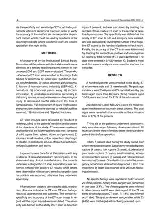 .2.                                                                               Chinese Journal of Traumatology 2009; 12(2):1-4



ate the specificity and sensitivity of CT-scan findings in     injury if present, and was calculated by dividing the
patients with blunt abdominal trauma in order to verify        number of true positive CT scan by the number of posi-
the accuracy of the method as a non-operator depen-            tive laparotomies. The specificity was defined as the
dant method which could be used by residents in the            ability of CT scan to rule out an injury none existed,
teaching hospitals where academic staff are absent             and was calculated by dividing the number of true nega-
specially in the night shifts.                                 tive CT scans by the number of patients without injury.
                                                               Finally, the accuracy of the CT scan was determined
                         METHODS                               by dividing the sum of true positive and true negative
                                                               CT scans by total number of CT scans performed. The
    After approval by the Institutional Ethical Board          data were entered in SPSS version 13. Student’s t-test
Committee, all the patients with blunt abdominal trauma        and Chi-square analysis were used to analyze the
admitted at a tertiary teaching trauma center in Iran          variables.
between 2005 and 2007 were evaluated. Those who
underwent a CT scan were enrolled in this study. Indi-                                 RESULTS
cations for abdominal CT scan were 1) abdomen /pel-
vic pain/tenderness, 2) visible abdomen /pelvis trauma,            A hundred patients were enrolled in this study, 87
3) history of homodynamic instability (SBP<80), 4)             of whom were male and 13 were female. The peak age
hematuria, 5) abnormal pelvis x-ray, 6) alcohol                incidence was 20-40 years (43%) and followed by pa-
intoxication, 7) unreliable examination secondary to           tients aged more than 40 years (24%).Patients aged
distracting injuries, unresponsiveness and neurological        10-19 years accounted for 21% of the admissions.
injury, 8) decreased mental state (GCS<9), loss of
consciousness, 10) mechanism of injury (high speed/                Accident (63%) and fall (22%) were the most fre-
energy accident/extensive damage to vehicle/fatalities         quent mechanism of trauma in these patients. The vital
involved), 11) intubations and 12) pelvic fractures.           signs were revealed to be unstable at the admission
                                                               time in 77% of the patients.
    CT scan images were reviewed by resident of
radiology, blind to the patients’ condition and unaware             Thirty six of the patients underwent laparotomy;
of the objectives of the study. CT scan was considered         sixty were discharged following close observation in 48
positive if one of the following criteria was met: 1) trauma   hours and three were referred to other centers and one
of solid organs (liver, spleen, kidney, and pancreas), 2)      patient died before operation.
trauma of small intestine, colon, mesentery, diaphragm
or bladder, 3) detectable amount of free fluid with hem-           Totally 7 patients died during the study period, 6 of
orrhage in abdomen and pelvis.                                 whom were operated upon. Laparotomy revealed spleen
                                                               rupture (4 cases), liver rupture (2 cases), duodenal and
   Laparotomy was done for all the patients with any           pancreatic rupture (2 cases), small intestine, kidney
evidences of intra-abdominal and pelvic injuries. In the       and mesenteric rupture (3 cases) and retroperitoneal
absence of any clinical manifestations, the patients           hematoma (2 cases). One death occurred in the emer-
underwent a diagnostic CT scan. Laparatomy was per-            gency department while others happened in ICU. The
formed in those with positive CT results; while others         mean time of death was reported to be 26 hours follow-
were observed for 48 hours and were discharged in case         ing admission.
no problem was reported; otherwise they underwent
laparotomy.                                                         No specific findings were reported in the CT-scan of
                                                               29 of the patients. Among them, surgery was performed
     Information on patients’ demographic data, mecha-         in one case (3.4%). Two of these patients were referred
nism of trauma, indication for CT scan, CT scan findings,      to other centers and 26 were discharged. Of the 71 pa-
results of laparatomies was gathered. The sensitivity,         tients who had positive CT scan, 1 (1.4%) was referred
specificity and accuracy of the CT-scan image in re-           and 1 died. Thirty-six underwent an operation, while 33
gard with the organ injured were calculated. The sensi-        (44%) were discharged without being operated upon.
tivity was defined as the ability of CT scan to detect an
 