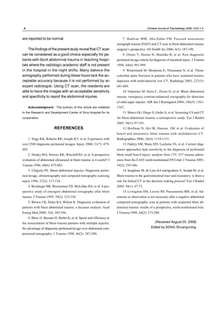 .4.                                                                                           Chinese Journal of Traumatology 2009; 12(2):1-4



are reported to be normal.                                                7. Radwan MM, Abu-Zidan FM. Focused assessment
                                                                      sonograph trauma (FAST) and CT scan in blunt abdominal trauma:
    The findings of the present study reveal that CT scan             surgeon’s perspective. Afr Health Sci 2006; 6(3): 187-190.
can be considered as a good choice especially for pa-                     8. Otimo Y, Henmi H, Mashiko K, et al. New diagnostic
tients with blunt abdominal trauma in teaching hospi-                 peritoneal lavage criteria for diagnosis of intestinal injury. J Trauma
tals where the radiologic academic staff is not present               1998; 44(6): 991-999.
in the hospital in the night shifts. Many believe the                     9. Wintermark M, Mouhsine E, Theumann N, et al. Thora-
sonography performed during these hours lack the ac-                  columbar spine fractures in patients who have sustained trauma:
ceptable accuracy because it is not performed by an                   depiction with multi-detector row CT. Radiology 2003; 227(3):
expert radiologist. Using CT scan, the residents are                  681-689.
able to have the images with an acceptable sensitivity                    10. Valentino M, Serra C, Zironi G, et al. Blunt abdominal
and specificity to report the abdominal injuries.                     trauma: emergency contrast-enhanced sonography for detection
                                                                      of solid organ injuries. AJR Am J Roentgenol 2006; 186(5): 1361-
      Acknowledgment: The authors of this article are indebted        1367.
to the Research and Development Center of Sina Hospital for its           11. Marco GG, Diego S, Giulio A, et al. Screening US and CT
cooperation.                                                          for blunt abdominal trauma: a retrospective study. Eur J Radiol
                                                                      2005; 56(1): 97-101.
                         REFERENCES                                       12. Brofman N, Atri M, Hanson JM, et al. Evaluation of
                                                                      bowel and mesenteric blunt trauma with multidetector CT.
      1. Nagy KK, Roberts RR, Joseph KT, et al. Experience with       Radiographics 2006; 26(4): 1119-1131.
over 2500 diagnostic peritoneal lavages. Injury 2000; 31(7): 479-         13. Fakhry SM, Watts DD, Luchette FA, et al. Current diag-
482.                                                                  nostic approaches lack sensitivity in the diagnosis of perforated
      2. Healey MA, Simons RK, Winchell RJ, et al. A prospective      blunt small bowel injury: analysis from 275, 557 trauma admis-
evaluation of abdominal ultrasound in blunt trauma: is it useful? J   sions from the EAST multi-institutional HVI trial. J Trauma 2003;
Trauma 1996; 40(6): 875-885.                                          54(2): 295-306.
      3. Chiguito PE. Blunt abdominal injuries. Diagnostic perito-        14. Scaglione M, de Luto di Castelguidone E, Scialpi M, et al.
neal lavage, ultrasonography and computed tomography scanning         Blunt trauma to the gastrointestinal tract and mesentery: is there a
injury 1996; 27(2): 117-124.                                          role for helical CT in the decision making process? Eur J Radiol
      4. Boulanger BR, Brenneman FD, McLellan BA, et al. A pro-       2004; 50(1): 67-73.
spective study of emergent abdominal sonography after blunt               15. Livingston DH, Lavery RF, Passannante MR, et al. Ad-
trauma. J Trauma 1995; 39(2): 325-330.                                mission or observation is not necessary after a negative abdominal
      5. Brown CK, Dunn KA, Wilson K. Diagnostic evaluation of        computed tomographic scan in patients with suspected blunt ab-
patients with blunt abdominal trauma: a decision analysis. Acad       dominal trauma: results of a prospective, multi-institutional trial.
Emerg Med 2000; 7(4): 385-396.                                        J Trauma 1998; 44(2): 273-280.
      6. Blow O, Bassam D, Butler K, et al. Speed and efficiency in
the resuscitation of blunt trauma patients with multiple injuries:                                   (Received August 25, 2008)
the advantage of diagnostic peritoneal lavage over abdominal com-                                Edited by SONG Shuang-ming
puterized tomography. J Trauma 1998; 44(2): 287-290.
 